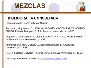 MEZCLAS 
BIBLIOGRAFÍA CONSULTADA 
Presentación de Lisbeth Villarroel Garzaro 
Fernández, M. y López, D. (2006) QUIMICA EDUCACION BASICA NOVENO 
GRADO. Editorial Triángulo, S. R. L. Caracas, Venezuela. pp. 28-35 
Requeijo, D. y Requeijo de A. (1998) LA QUIMICA A TU ALCANCE. Editorial 
Biósfera. Caracas, Venezuela. pp. 20-25 
Rodríguez, M. (1994) QUIMICA 9. Editorial Salesiana S. A. Caracas, 
Venezuela. pp. 33-43 
Suárez, F. (2002) QUIMICA. Editorial Romor. Caracas, Venezuela. pp. 17-23 
Las imágenes fueron tomadas de http://images.google.co.ve/ 
