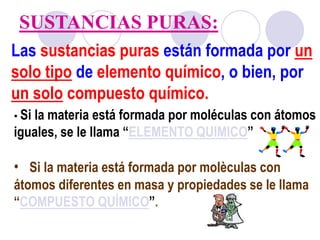 SUSTANCIAS PURAS: 
Las sustancias puras están formada por un 
solo tipo de elemento químico, o bien, por 
un solo compuesto químico. 
• Si la materia está formada por moléculas con átomos 
iguales, se le llama “ELEMENTO QUIMICO” 
• Si la materia está formada por molèculas con 
átomos diferentes en masa y propiedades se le llama 
“COMPUESTO QUÍMICO”. 
 