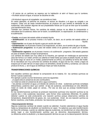 • El aroma de un perfume se esparce por la habitación al abrir el frasco que lo contiene.
• Al añadir azúcar al agua, el azúcar se disuelve en ella.
• Al introducir agua en el congelador, se convierte en hielo.
En estos ejemplos, el perfume se evapora, el azúcar se disuelve y el agua se congela o se
evapora. Cada una de estas transformaciones se produce sin que cambie la identidad de las
sustancias; sólo cambian algunas de sus propiedades físicas por lo que se dice que ha sucedido
una transformación física.
También son cambios físicos, los cambios de estado, porque no se altera la composición o
naturaleza de la sustancia; éstos son la fusión, la solidificación, la vaporización, la condensación y
la sublimación.
• Fusión: es el paso del estado sólido al estado líquido.
• Solidificación: es el proceso inverso a la fusión, es decir, es el cambio del estado sólido al
estado líquido.
• Vaporización: es el paso de líquido a gas por acción del calor.
• Condensación: es el proceso inverso a la evaporación, es decir, es el cambio de gas a líquido.
• Sublimación progresiva: es el paso del estado sólido al es gaseoso sin pasar por el estado
líquido.
• Sublimación regresiva: es el proceso inverso a la sublimación progresiva. Del estado gaseoso
se pasa al estado sólido al bajar la temperatura.
Los cambios de estado son muy útiles en la industria, por ejemplo en metalurgia se aprovechan
para dar forma a un metal: primero se calienta el metal hasta que pasa al estado líquido, es decir,
se funde luego se vacía en un molde; posteriormente se enfría y se solidifica la forma del molde.
En la naturaleza son muy comunes los cambios de estado, el agua de los ríos, mares y lagos se
evapora por el calor del sol; el vapor pasa a la atmósfera, donde se enfría y condensa; con esto se
produce la lluvia, y así el agua se distribuye mejor por todo el planeta.
TRANSFORMACIONES QUÍMICAS
Son aquellos cambios que afectan la composición de la materia. En los cambios químicos se
forman nuevas sustancias.
Por ejemplo cuando ocurren fenómenos como los siguientes:
. un papel arde en presencia de aire (combustión),
•un metal se oxida en presencia de aire o agua (corrosión),
• las plantas convierten el agua y el dióxido de carbono en otras sustancias químicas complejas
(fotosíntesis); podemos decir que cambió el tipo de sustancia, convirtiéndose en otra diferente:
metal en óxido de metal, papel en ceniza... Por eso se dice que se produjo transformación
química.
En las transformaciones químicas se producen reacciones químicas Una reacción química se da
cuando dos o más sustancias reaccionan para formar otras sustancias diferentes. Es posible
detectar cuándo se está produciendo una reacción química porque observamos cambios de
temperatura, desprendimiento de gases, etc. Las sustancias inicial de una reacción química se
llaman reactivos, y las finales, productos las reacciones químicas son:
• Descomposición térmica
Algunas sustancias cambian de estado cuando se calientan. Cuando calentamos el agua líquida
hasta su temperatura de ebullición se transforma en vapor. Ya sabemos que esta transformación
es física Sin embargo, cuando se calientan algunas sustancias, se transforman en otras diferentes
dando lugar a una transformación química que se denomina descomposición térmica.
La diferencia entre la ebullición y la descomposición térmica es que en la descomposición térmica
 