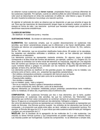 se obtienen nuevas sustancias que tienen nuevas propiedades físicas y químicas diferentes de
las sustancias originales Por ejemplo, cuando se calienta sulfato de cobre hidratado (sustancia de
color azul) se descompone en otras dos sustancias: el sulfato de color blanco y agua. El cambio
de color muestra la evidencia d se produjo una reacción química.
Al calentar el carbonato de calcio se observa que se desprende un gas que enturbia el agua de
cal. Para que las reacciones de descomposición tengan lugar es necesario realizar un aporte de
energía en forma de calor. Las reaccione químicas que necesitan energía para producirse se
denominan reacciones endotérmicas.
CLASES DE MATERIA
. Se clasifican en sustancias puras y mezclas
SUSTANCIAS PURAS. Se dividen en elementos y compuestos.
ELEMENTOS. Son sustancias simples, que no pueden descomponerse en sustancias más
sencillas, que tienen características propias que lo diferencian y los hacen identificables, están
formados por átomos con propiedades iguales a las del elemento que forman. Ej. Oro, carbono,
oxígeno.
De los 109 elementos que se encuentran clasificados hasta ahora, 90 existen en la naturaleza,
los restantes son elementos artificiales o sintéticos, es decir, se han obtenido por métodos
artificiales en un laboratorio
Los elementos químicos se representan mediante símbolos. En algunos casos el símbolo
corresponde a la letra inicial del nombre del elemento, por ejemplo, carbono ( c), Oxígeno (O). En
otros casos se simboliza con la letra inicial del elemento en mayúscula, seguida por una segunda
letra del nombre que siempre es minúscula, por ejemplo Magnesio (Mg). Hay algunos elementos
cuyos nombres latinos o griegos no coinciden con los nombres en español del elemento, por
ejemplo: el hierro (Fe), del latín ferrum.
Los elementos químicos se clasifican en dos grandes grupos: los metales y los no metales. Los
primeros como el hierro, cobre, oro, presentan las siguientes características:
- Son sólidos a temperatura ambiente, a excepción del mercurio que es líquido
- Son buenos conductores, tanto del calor como de la corriente eléctrica.
- Presenta brillo metálico
- Son dúctiles y maleables
Los no metales. (yodo, helio y oxígeno)
- Son en su mayoría, líquidos o gases a temperatura ambiente
- son malos conductores, tanto del calor, como de la electricidad.
Algunos elementos se consideran metaloides porque presentan características tanto metálicas
como no metálicas. El silicio (Si), el germanio (Ge) el antimonio (Sb)
COMPUESTOS. Son sustancias formadas por dos o mas elementos, por lo tanto, pueden
descomponerse en sustancias más sencillas, las que los conforman, los “Elementos”. Los
elementos que conforman estos compuestos se combinan siempre en proporciones o cantidades
fijas ej. El agua es un compuesto formado por dos elementos: hidrógeno y oxígeno.
Así como los elementos químicos se representan por símbolos, los compuestos se representan por
medio de fórmulas. Una fórmula química muestra los símbolos de los elementos que forman el
compuesto, y la proporción que existe entre ellos, es decir, señalan su composición química. Por
ejemplo, la fórmula del agua es H O, lo que indica que esta sustancia está formada por hidrógeno
y oxígeno en una proporción de 2:1.
MEZCLAS. Son el resultado de la agregación de las moléculas de 2 o más sustancias. Las
mezclas no tienen fórmula química y sus componentes se pueden separar por métodos físicos.
Las mezclas pueden ser homogéneas. Cuando los componentes no se diferencian a simple vista,
 