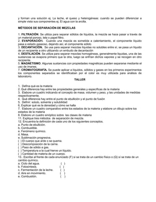 y forman una solución ej. La leche, el queso y heterogéneas: cuando se pueden diferenciar a
simple vista sus componentes ej. El agua con la arcilla.
MÉTODOS DE SEPARACIÓN DE MEZCLAS
1. FILTRACIÓN. Se utiliza para separar sólidos de líquidos, la mezcla se hace pasar a través de
un material poroso, tela o papel filtro.
2. EVAPORACIÓN. Cuando una mezcla es sometida a calentamiento, el componente líquido
pasa a estado gaseoso, dejando así, el componente sólido
3. DECANTACIÓN. Se usa para separar mezclas líquidas no solubles entre sí, se pasa un líquido
de un recipiente a otro utilizando un embudo de decantación
4, DESTILACIÓN. Se utiliza para separar mezclas homogéneas, generalmente liquidas, una de las
sustancias se evapora primero que la otra, luego se enfrían dichos vapores y se recogen en otro
recipiente.
5. MAGNETISMO. Algunas sustancias con propiedades magnéticas pueden separarse mediante el
uso de imanes.
7. CROMATOGRAFÍA. Se puede aplicar a líquidos, sólidos y gases en los primeros experimentos
los componentes separados se identificaban por el color es muy utilizada para análisis de
laboratorio.
TALLER
1. Defina qué es la materia
2. Qué diferencia hay entre las propiedades generales y específicas de la materia
3. Elabore un cuadro indicando el concepto de masa, volumen y peso, y las unidades de medidas
respectivamente.
4. Qué diferencia hay entre el punto de ebullición y el punto de fusión
5. Definir: soluto, solvente y solubilidad
6, Explicar qué es la densidad y cómo se halla
7. Elabore un cuadro comparativo entre los estados de la materia y elabore un dibujo sobre los
estados de la materia
8. Elabore un cuadro sinóptico sobre las clases de materia
11. Explique tres métodos de separación de mezcla.
12. Encuentra la definición de cada uno de los siguientes conceptos.
a. Punto de ebullición.
b. Combustible.
e. Fenómeno químico.
d. Masa.
e. Sublimación progresiva.
( ) El cuerpo que arde o se quema.
( ) Descomposición de la carne.
( ) Paso de sólido a gas.
( ) Temperatura a la cual hierve un líquido.
( ) Cantidad de materia de un cuerpo.
13.. Escribe al frente de cada enunciado (F) si se trata de un cambio físico o (Q) sí se trata de un
cambio químico.
a. Ciclo del agua. ( )
b. Fotosíntesis. ( )
c. Fermentación de la leche. ( )
d. Aire en movimiento. ( )
e. Combustión. ( )
 