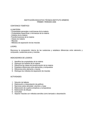 INSTITUCIÓN EDUCATIVA TÉCNICA INSTITUTO ARMERO
PRIMER PERIODO 2009
CONTENICO TEMÁTICO
LA MATERIA
- Propiedades generales o extrínsecas de la materia
- Propiedades específicas o intrínsecas de la materia
- Estados de la materia
-Transformaciones de la materia
- Clases de materia
- Mezclas
- Métodos de separación de las mezclas
LOGRO.
Reconoce la composición interna de las sustancias y establece diferencias entre elemento y
compuesto, sustancias puras y mezclas.
INDICADORES DE LOGROS
1. Identifica las propiedades de la materia
2. Distingue los estados de la materia
3. Diferencia las clases de transformación de la materia
4. Establece diferencias entre elementos y compuestos
5. Diferencia entre elemento y mezcla
6. Distingue los métodos de separación de mezclas
ACTIVIDADES
1. Solución de talleres
2. Elaboración e interpretación de gráficos
3. Ejercicios sobre densidad, volumen y masa
4. Elaboración de cuadros sinópticos y comparativos
5. Elaboración de dibujos
6. Consultas
7. Separar mezclas con métodos sencillos como tamizado o decantación.
 