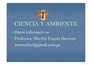 CIENCIA Y AMBIENTE
    Datos informativos:
-   Profesora: Martha Esquía Herrera
-   maresqher@gmail.com.pe
 