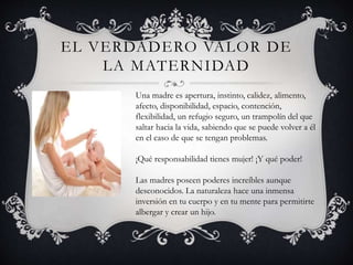 EL VERDADERO VALOR DE
LA MATERNIDAD
Una madre es apertura, instinto, calidez, alimento,
afecto, disponibilidad, espacio, contención,
flexibilidad, un refugio seguro, un trampolín del que
saltar hacia la vida, sabiendo que se puede volver a él
en el caso de que se tengan problemas.
¡Qué responsabilidad tienes mujer! ¡Y qué poder!
Las madres poseen poderes increíbles aunque
desconocidos. La naturaleza hace una inmensa
inversión en tu cuerpo y en tu mente para permitirte
albergar y crear un hijo.
 