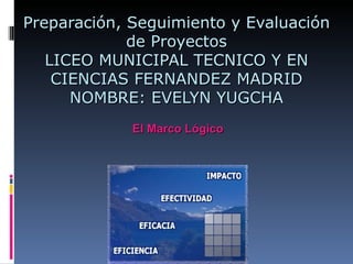 Preparación, Seguimiento y Evaluación
             de Proyectos
   LICEO MUNICIPAL TECNICO Y EN
    CIENCIAS FERNANDEZ MADRID
      NOMBRE: EVELYN YUGCHA
             El Marco Lógico
 