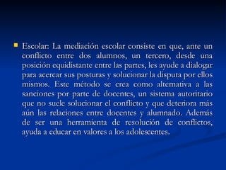 Escolar: La mediación escolar consiste en que, ante un conflicto entre dos alumnos, un tercero, desde una posición equidistante entre las partes, les ayude a dialogar para acercar sus posturas y solucionar la disputa por ellos mismos. Este método se crea como alternativa a las sanciones por parte de docentes, un sistema autoritario que no suele solucionar el conflicto y que deteriora más aún las relaciones entre docentes y alumnado. Además de ser una herramienta de resolución de conflictos, ayuda a educar en valores a los adolescentes.  