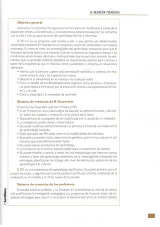 !JI MEDIACiÓN PEDAGÓGICA
Objetivo general
<<.Aumentar la capacidad del organismo humano para ser modificado a través de la
exposición directa a los estímulos y a la experiencia proporcionada por los contactos
con la vida y con las aportaciones del aprendizaje formal e informal».
El PEI no es un programa que enseña a leer o que aporta con determinados
contenidos escolares. En realidad, es un programa «vado de contenidos» curriculares
concretos. Su meta es crear los prerrequisitos del aprendizaje necesarios para que el
individuo aprenda todo lo que necesita. Crea en la persona un dispositivo mental y las
condiciones emocionales, afectivas y motivacionales que le permitan dominar 105 ele-
mentos que va aprender. Además, establece las disposiciones óptimas para conocer a
partir de la experiencia que el individuo tiene, ayudándolo a utilizarlas en situaciones
diferentes.
• Intenta que la persona supere toda percepción episódica o carencia de rela-
ciones entre la vida y las experiencias nuevas.
• Despierta la sensibilidad en el individuo de cualquier edad.
• Crea un estado de modiflcabilidad tanto cognitiva como emotiva y motivacio-
nal (extrínseca e intrínseca), por la exposición directa a las experiencias forma-
les y a la vida.
• Crea la capacidad y la necesidad de aprender.
Sistema de creencias de R. Feuerstein
Creencias de Feuerstein que dan firmeza al PEI:
• El ser humano es una criatura digna de alcanzar su plenitud humana y de reci-
bir todos los cuidados y mediación. Es el centro de la labor:
• Toda persona es susceptible de ser modificada con la ayuda de un mediador.
• La inteligencia puede crecer y desarrollarse.
• Se puede modifICar estructuralment e a la persona a través de una experiencia
de aprendizaje mediado.
• Todo aplicador del PEI debe creer en la modificalidad del individuo.
• Se puede contradecir todo determinismo genético. pues no hay nada en el ser
humano que esté definitivamente fijado.
• Se puede elevar el potencial de aprendizaje.
• La mediación es el camino imprescindible para la transmisión de valores.
• Se puede enseñar a pensar a través de una metodología que tiene en cuenta
criterios y leyes del aprendizaje: enseñanza de la metacognición, búsqueda de
estrategias. planificación de trabajo, alto nivel de abstracción, aplicación de los
aprendizajes a la vida. etc.
El PEI es una experiencia de aprendizaje significativo (Ausubel), primero para el
propio educador y segundo para 105 educandos. Constituye la forma cristalizada de la
mediación; es el modelo y el ritmo nuevo de la escuela.
Sistema de creencias de los profesores
El estudio sobre el profesor y su iniciación en la enseñanza es uno de los temas
más prolíficos en la investigación pedagógica. Los programas de iniciación tratan de es-
tablecer estrategias para reducir o reconducir el. denominado shock de realidad, debido
•
 