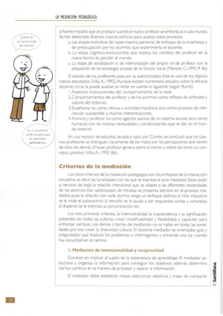 •
¡C6mote
va con el profe
de Ciencias?
Es un ex(elente
profe.~ preocupa
de que todos
~,
LA MEDIACiÓN PEDAGÓGICA
al fuerte impacto que se produce cuando el nuevo profesor se enfrenta al crudo mundo.
Se han elaborado diversos marcos te6ricos para analizar estos procesos:
a. Las etapas evolutivas de supervivencia personal, de enfoque de la enseñanza y
de preocupación por los alumnos, que experimenta el docente.
b. La etapa cognitiva-evolucionista, que explica los cambios del profesor en la
nueva forma de percibir el mundo.
c. La etapa de socialización o de interiorización del propio rol de profesor con la
adquisición de las estrategias propias de su función social (Marcelo, c.: 1992: 9-36).
El estudio de los profesores pasa por su autoconcepto. Este es uno de los tópicos
menos estudiados (Villa,A; I992). Aunque existen numerosos estudios sobre la eficacia
docente, no se la puede analizar sin tener en cuenta lo siguiente (según Bums):
I.Aspectos motivacionales del comportamiento de la clase.
2. Comportamientos del profesor y de los alumnos como reflejos de actitudes y
valores del entomo.
3. Enseñanza no como ciencia o actividad mecánica, sino como proceso de inte-
racción susceptible a muchas interpretaciones.
4.Alumno y profesor no como agent es pasivos de un sistema escolar; sino como
humanos con las mismas necesidades y condicionantes que se dan en el mun-
do exterior.
En una revisión de estudios, llevada a cabo por Combs. se concluyó que los bue-
nos profesores se distinguen claramente de los malos por las percepciones que tienen
de ellos los demás. El buen profesor genera sobre sí mismo y sobre los otros un con-
cepto positivo (Villa, A.: 1992: 86).
Criterios de la mediación
Los doce criterios de la mediación pedagógica son los enfoques de la interacción
educativa, es decir; las tonalidades con las que se expresa el acto mediador. Estos están
al servicio de toda la relación intencional que se adapta a las diferentes necesidades
de los alumnos. Ese calidoscopio de miradas se presenta siempre en el proceso me-
diador. pues la relación con cada alumno exige un enfoque distinto: al niño impulsivo
se le mide el autocontrol: al retraído se le ayuda a dar respuestas cortas y concretas;
al disperso se le estimula la concentración; etc.
Los tres primeros crit erios. la intencionalidad, la trascendencia y la significación,
presentes en todas las culturas, crean modificabilidad y flexibilidad, y capacftan para
enfrentar cambios. Los demás criterios de mediación no se hallan en todas las socie-
dades por eso crean la diversidad cultural. El docente mediador es orientador, guía y
preguntador. que traduce los problemas a interrogantes y enciende una luz cuando
hay oscuridad en el camino.
l . Mediación de intencionalidad y ,.ecip,.ocidad
Consiste en implicar al sujeto en la experiencia de aprendizaje. El mediador se-
lecciona y organiza la información para conseguir los objetivos: además, determina I!
ciertos cambios en la manera de procesar y operar la información. .!!
El mediador debe establecer metas, seleccionar objetivos y tratar de compartir 1L-______________________________________________________~ ©
 