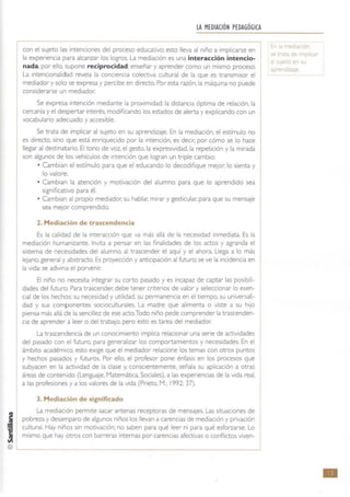 !
¡
LA MEDIACIÓN PEDAGÓGICA
Icon el sujeto las intenciones del proceso educativo; esto lleva al niño a implicarse en
la expenenCla para alcanzar los logros. La mediaCión es una interacción intencio~
nada por ello. supone reciprocidad:enseñar y aprender como un mismo proceso.
La IntenClonalidad revela la conCiencia colectiva cultural de la que es transmisor el
mediador y solo se expresa y percibe en directo. Por esta razón, la máquina no puede
considerarse un mediador.
Se expresa Intención mediante la proximidad: la distanCia óptima de relación, la
cercanía y el despertar Interés. modificando los estados de alerta y explicando con un
vocabulario adecuado y accesible.
Se trata de implicar al sujeto en su aprendizaje. En la mediación, el estímulo no
es directo, SinO que está enriquecido por la intención, es declt'; por cómo se lo hace
llegar al destinatario. El tono de voz. el gesto, la expresividad. la repetición y la mirada
son algunos de los vehículos de intención que logran un triple cambio:
• Cambian el esttmulo para que el educando lo decodifique mejor, lo sienta y
lo valore.
o Cambian la atención y motivación del alumno para que lo aprendido sea
significativo para él.
o Cambian al propiO mediador. su hablar, mirar y gesticular, para que su mensaje
sea mejor comprendido.
2. Mediación de trascendencia
Es la calidad de la Interacción que va más allá de la necesidad Inmediata. Es la
mediación humanizante. InVita a pensar en las finalidades de los actos y agranda el
sistema de necesidades del alumno. al trascender el aquí y el ahora. Llega a lo más
lejano. general y abstracto. Es proyección y anticipación al futuro: se ve la Incidencia en
la vida: se adivina el porvenir.
El niño no necesita Integrar su corto pasado y es incapaz de captar las posibili-
dades del futuro. Para trascender. debe tener criterios de valor y seleccionar lo esen-
cial de los hechos: su necesidad y utilidad. su permanencia en el tiempo, su universali-
dad y sus componentes socioculturales. La madre que alimenta o viste a su hijo
piensa más allá de la sencillez de ese acto.Todo niño pede comprender la trascenden-
cia de aprender a leer o del trabaJo, pero esto es tarea del mediador.
La trascendencia de un conocimiento implica relacionar una sene de actividades
del pasado con el futuro. para generalizar los comportamientos y necesidades. En el
ámbrto académico. esto exige que el mediador relacione los temas con otros puntos
y hechos pasados y futuros. Por ello, el profesor pone énfasis en los procesos que
subyacen en la actividad de la clase y. consCIentemente. señala su aplicaCión a otras
áreas de contenido (Lenguaje, Matemática, Sociales). a las expenencias de la vida real,
a las profesiones y a los valores de la vida (Pneto, M.: 1992: 37).
3. Mediación de significado
La mediación permrte sacar antenas receptoras de mensajes. Las situaciones de
pobreza y desamparo de algunos niños los llevan a carencias de mediación y privación
cultural. Hay niños sin motivación; no saben para qué leer ni para qué esforzarse. Lo
mismo que hay otros con barreras internas por.carencias afectivas o conflictos viven-
© '----
;'"' a r-tedlac ~
'ie trata de Impilc '"
ti sUJe~o en J
pre dizaje
•
 