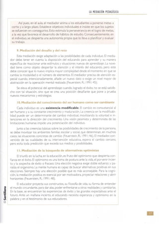 LA MEDIACiÓN PEDAGÓGICA
Así pues, en el aula, el mediador anima a los estudiantes a ponerse metas a
corto y a largo plazo. Establece objetivos individuales e insiste en que los sujetos
se esfuercen en conseguirlos. Esto estimula la perseverancia en el logro de metas,
a la vez que favorece el desarrollo de hábitos de estudio. Consecuentemente. en
el individuo. se despierta una autonomía propia que lo lleva a planificar y evaluar
su trabajo.
9. Mediación del desafio y del reto
Esta mediación exige adaptación a las posibilidades de cada individuo. El media-
dor debe tener en cuenta la disposición del educando para aprender y su manera
específica de reaccionar ante estímulos y situaciones nuevas de aprendizaje. La nove-
dad tiene como objeto despertar la atención y el interés del educando, pero este
debe conocer que lo nuevo implica mayor complejidad desde el momento en que se
cambia la modalidad o el número de elementos. El mediador precisa de atención es-
pecial cuando, intencionadamente, añade un nuevo dat o o exige un nivel mayor de
abstracción en la operaCión mental realizada (Feuerstein, R.: 1991: 45).
Se eleva el potenCial del aprendizaje cuando, logrado el éxito, no se está satisfe-
cho con tal situación, sino que se crea una posición desafiante que pone a prueba
nuevos mecanismos y estrategias.
10. Mediación del conocimiento del se!" humano como ser cambiante
Cada individuo es una existencia modificable. El cambio es consustancial al
ser humano y a su constante crecimiento y maduración. La creencia en la modificabi-
lidad puede ser un determinante del cambio individual, movilizando la voluntad e in-
tenciones en la dirección del crecimiento. Una visión pesimista y determinista de las
limitaciones humanas impide una potenciación del individuo.
Junto a las creencias básicas sobre las posibilidades de crecimiento de la persona,
se debe movilizar los ambientes familiar, escolar y social, que determinan, en muchos
casos, las situaciones concretas de cambio (Feuerstein, R.: 1991: 46). El mediador: con-
vencido de las cualidades de su intervención educativa, espera el cambio cercano,
pero evita toda predicción que exceda sus medios y posibilidades.
Il. Mediación de la búsqueda de alternativas optimistas
El triunfo en la lucha, en la educación, es fruto del optimismo que despierta con-
fianza en el éxito. El optimismo es una toma de postura ante la vida, el porvenir incier-
to y la sospecha de éxito o fracaso. Una elección negativa exige doble esfuerzo y pa-
raliza el organismo. La mente humana es capaz de buscar alternativas positivas en sus
elecciones. Siempre hay una elección posible que es más aconsejable. Para la cogni-
ción.la mediación positiva es esencial por ser motivadora, proyectar relaciones y abrir
horizontes (Feuerstein, R; 1991: 48).
El educador proyecta sus constructos, su fllosofl"a de vida, su forma de entender
el mundo circundante, para dar alas, poder enfrentarse a otras realidades y cambiarlas.
En la base, se encuentran las experiencias de éxito y las grandes expectativas ante el
futuro. Ante un mañana incierto, el educando necesita esperanza y optimismo en la
palabra y en el t estimonio de sus educadores.
•
 