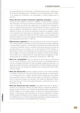 LA MEDIACIÓN PEDAGÓGICA
dos. dependIendo de su familtandad y capaCidad de abstracción y elaboración.
El cambio de modalidad para el mediador es un reto permanente en su Inten-
to de adaptar los contenidos a las capacidades y al estilo cognitivo de los
alumnos.
3. Fases del acto mental y funciones cognitivas activadas: El análisis e
Interacción del mediador se centran en detectar el funcionamiento cognitIvo
del educando en el proceso mental que transita por cada una de las tres fases:
mput o entrada de información, elaboración o aSimilación de contenido y
ouepu( o repuesta. Estas fases están Interconectadas entre ellas y la funCión de
cada una debe ser considerada en relación con las otras. El mediador ha de
detectar los fallos y los errores de cada fase a través de un diálogo e Interac·
ción constante con el educando. Las respuestas sitúan y revelan el momento.
la cantidad y la calidad de la disfunción. De este análisis, parte el mediador para
dosificar el tiempo y la menra de mediar, conociendo la fuente de [as respues-
tas Inadecuadas (Feuersteln. R: 1980: 73).
4. Operaciones cognitivas: Son las requendas en el acto mental. Una opera-
ción mental puede ser entendida como una actividad Intenonzada, organizada
y coordinada para elaborar una informaCión proveniente de fuentes exteriores
o interiores. Feuerstein marca un proceso racional de ascenso en el tipo de
procedimientos que se practican con las herramientas del PE!. Siempre un
aprendizaje se basa en lo asimilado, por eso las operaciones, aunque escalona-
das, se exigen y se amplían mutuamente. Es necesario conocer los prerrequisi-
tos de cada una y sus aplicaciones. En estas operaciones, se aprecian los dife-
rentes grados de complejidad y abstracción (Feuersteln, R: 1980: 106).
5. Nivel de complejidad: Alude al número de elementos de información
con los que se produce un acto mental concreto. La complejidad tiene en
cuenta la cantidad de fuentes con que se trabaja. la fatiga que provocan y el
grado de novedad. extrañeza o familiaridad de la materia. Además, tiene gran
importancia por sus implicaciones didácticas en la preparación de los mate-
riales de trabajo.
6. Nivel de abstracción: Expresa la distancia entre el acto mental realizado
y el objeto o materia con que actúa.Toda actividad, basada en la percepción
o la manipulación de un objeto. requiere menor abstracción que aquella
exclusivamente verbal o Simbólica, la cual exige una codificación y represen·
tación mental que escapa a los sentidos. Los niveles de abstracción tienen
gran importancia a la hora de las generalizaciones y aplicación de los cono-
cimientos a la vida.
7. Nivel de eficacia del acto mental:Viene determinado por la rapidez y
precisión en la ejecución. Además, se puede añadir la cantidad de esfuerzo y
energía. Si bien la eficiencia y el número de resultados válidos pueden ser un
cnterio objetivo, no se puede olvidar la multitud de factores: sentimientos,
afectos y motivaciones, que Intervienen en el acto de aprender. La eficaCia
también puede entenderse como la rapidez en la adquisición, la persistencia y
la cnstalización de un proceso. El aprendizaje significatiVO exige la experiencia
de éxito del educando y la comprobación de su efiCiencia.
-----
•
 