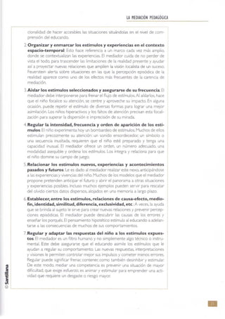 LA HEDIAClÓNPEDAGÓGICA
cronalidad de hacer accesibles las situaciones situándolas en el nIVel de (cm·
prensión del educando.
2. Organizar y enmarcar los estímulos y experiencias en el contexto
espacio-temporal: Esto hace referencia a un marco cada vez más amplio.
donde se contextualizan las experiencias. El mediador cuida de no perder de
Vista el todo, para trascender las limitaCIones de la realidad presente y ayudar
así a proyectar nuevas relaCIones que amplíen la visión localista de un suceso.
Feuersteln alerta sobre srtuaClones en las que la percepción episódica de la
realidad aparece como uno de los efectos más frecuentes de la carencia de
mediación.
3.Aislar los estímulos seleccionados y asegurarse de su frecuencia: El
mediador debe interponerse para frenare! flujo de estímulos.Al aíslarlos. hace
que el niño focalice su atención, se centre y aproveche su impacto. En alguna
ocasión, puede repetir el estímulo de diversas formas para lograr una mejor
asimilación. Los niños hiperactivos y los faltos de atención precisan esta focal!·
zación para superar la dispersión e imprecisión de su mirada
4. Regular la intensidad, frecuencia y orden de aparición de los estí-
mulos:El niño expenmenta hoy un bombardeo de estímulos. Muchos de ellos
estimulan precozmente su atención: un sonido ensordecedor. un símbolo o
una secuencia inusitada. requieren que el niño esté preparado y tenga una
capacidad inusual. El mediador ofrece un orden. un número adecuado, una
modalidad asequible y ordena los estímulos. Los integra y relaciona para que
el niño domine su campo de Juego.
5. Relacionar los estímulos nuevos, experiencias y acontecimientos
pasados y futuros:Le es dado al mediador realizar este nexo. anuClpándose
a las experiencias yvivencias del niño. Muchos de los modelos que el mediador
propone pretenden anticipar el futuro y abrir el panorama a otras situaciones
y experiencias posibles. Induso muchos ejemplos pueden servir para rescatar
del olvido ciertos datos dispersos, alojados en una memoria a largo plazo.
6. Establecer, entre los estímulos, relaciones de causa-efecto, medio-
fin, identidad, similitud, diferencia, exclusividad, etc.: A veces, la ayuda
que se bnnda al sUjeto le Sirve para crear nuevas relaCiones y prevenir percep·
ciones episódicas. El mediador puede descubrir las causas de los errores y
enseñar los porqués. El pensamiento hipotético estimula al educando a adelan·
tarse a las consecuencias de muchos de sus comportamientos.
7. Regular y adaptar las respuestas del niño a los estímulos expues-
tos: El mediador es un filtro humano y no simplemente algo técnico o instru-
mental. Este debe asegurarse que el educando asimile los estímulos que le
ayudan a regular su comportamiento. Las nuevas respuestas, interpretaciones
y viSiones le permiten controlar mejor sus impulsos y cometer menos errores.
Regular puede Significar frenar. contener. como también deSinhibir y estimular.
De este modo, mediar una competencia es prevenir una situación de mayor
dificultad. que exige esfuerzo: es animar y estimular para emprender una acti-
Vidad que requiere un desgaste o riesgo mayor.
•
 