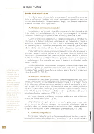 •
lr lO. 1,
, 'C 1C ! Y I
-'p,ltr 1'C
rt
a
apl"{:~e~l
'C h
Jeprque
TI "
n 'Jn ~ .J
< ,a
u ;,
?r ~bf'
n) e po_ti
y n J
n· ~ue)u
n (he 1,
ió
LA MEDIACIÓN PEDAGÓGICA
Perfil del mediador
Es evidente que en ninguno de los programas se ofrece un perfil concreto que
defina al profesor o al mediador: pero existen sugerencias metodológicas que recla-
man un determinado estilo. Esta propuesta está dirigida a los docentes de todos los
niveles de Educación Básica, especialmente.
A.ldentidad del maestro: mediador
La mediación es una forma de interacción que abarca todos los ámbitos de la vida
de los educandos, Los mediadores son todas las personas que organizan con intencio-
nalidad esta interacción y dan significados a tos estímulos que recibe el alumno.
Cuando se seleccionan los estímulos, se escogen las estrategias, se estructura una
información y se clasifican los temas o contenidos con una finalidad determinada, se
actúa como mediadores. El acto educativo es un acto intencional y tiene significacio-
nes concretas y metas. Cuando se quiere descubrir unos valores, se superan las nece-
sidades actuales y se descubre la trascendencia de los actos. se está mediando.
Mediar es transmitir valores, conectar vivencias y elementos culturales. superar la
ignorancia y privación cultural, abriendo al otro un mundo nuevo de significados. Al
mediar; se sobrepasa las necesidades inmediat as. se trasciende el presente. se busca un
mundo de relaciones que anticipan el futuro o presentan situaciones insospechadas.
La mediación es un fenómeno vital pues no se da solamente en el período escolar.
sino en toda vida.
«El contacto del niño con su entorno no se produce de una forma directa, sino
que existen agentes que intervienen. manipulan. filtran. seleccionan y, en definitiva,
"mediatizan" este contacto, dando forma al contexto a partir de unas premisas cultu-
cales» (Pneto, M.' D,: 1989: 31),
B. Actitudes del profesor
El mediador es un educador que asume la completa responsabilidad de su labor
educativa. De acuerdo con su ética profesional. se involucra en la formación integral
de los educandos. sabiendo que ningún aspecto formativo le es ajeno. Se le piden.
pues. actitudes de empatía, acogida, permanente interacción, valoraciones positivas de
la cultura y vivencia de los valores que quiere transmitir: «El pensamiento del profesor;
y las actitudes que lo manifiestan, son factores básicos que facilitan o bloquean el
aprendizaje global de los alumnos» (ESO I 1, p. 521).
«La interacción entre el profesor y los alumnos en el aula es la situación comu-
nicativa más real de todas» (ESO I l. p. 457).
«El profesor es quien guía y gradúa el proceso. Lo guía porque conoce mejor
que los alumnos los referentes culturales y los contenidos seleccionados para ser
enseñados: y lo gradúa, porque conoce lo que sus alumnos saben y pueden relacionar
de alguna manera con los nuevos contenidos de aprendizaje» (ESO I 1, p. 98).
C. Funciones del profesor
Si el profesor hasta el presente se ha preocupado de que los alumnos asimilen
I unos contenidos y acumulen saberes. ahora el objetivo principal se encamina a que el
 