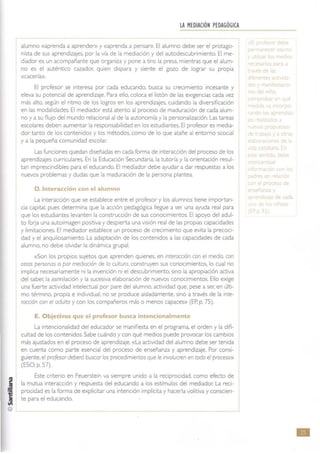 LA MEDIACIÓN PEDAGÓGICA
alumno «aprenda a aprenden> y «aprenda a pensan>. El alumno debe ser el protago-
nista de sus aprendizajes. por la vía de la mediación y del autodescubnmiento. El me-
diador es un acompañante que organiza y pone a tiro la presa, mientras que el alum-
no es el auténtico cazador. quien dispara y siente el gozo de lograr su propia
«cacería»,
El profesor se interesa por cada educando. busca su creCImiento incesante y
eleva su potencial de aprendizaJe. Para ello. coloca el listón de las eXigencias cada vez
más atto, según el rrtmo de los logros en los aprendizajes, cUidando la diversificaCIón
en las modalidades. El mediador está atento al proceso de maduración de cada alum-
no y a su fluJo del mundo relaoonal al de la autonomía y la personalización. Las tareas
escolares deben aumentar la responsabilidad en los estudiantes. El profesor es media-
dor tanto de los contenidos y los métodos. como de lo que atañe al entamo scocial
y a la pequeña comunidad escolar.
Las funciones quedan diseñadas en cada forma de Interacción del proceso de los
aprendizajes curriculares. En la EducaCión Secundaria. la tutona y la orientación resul-
tan Imprescindibles para el educando. El mediador debe ayudar a dar respuestas a los
nuevos problemas y dudas que la maduraCión de la persona plantea.
D. Interacción con el alumno
La interacción que se establece entre el profesor y los alumnos tiene importan-
cia capital. pues determina que la acción pedagógica llegue a ser una ayuda real para
que los estudiantes levanten la construcción de sus conocimientos. El apoyo del adul-
to forja una autolmagen positiva y despierta una viSión real de las propias capacidades
y limrtaciones. El mediador establece un proceso de creCimiento que evita la precoci-
dad y el anquilosamiento. La adaptaCión de los contenidos a las capacidades de cada
alumno. no debe olvidar la dinámica grupal.
«Son los propios sujetos que aprenden qUienes, en interaCCIón con el medio, con
otras personas o por mediaCión de la cultura, construyen sus conocimientos, lo cual no
Implica necesariamente ni la invención ni el descubrimiento, sino la apropiación activa
del saber. la aSimilación y la sucesiva elaboración de nuevos conocimientos. Ello exige
una fuerte actiVidad Intelectual por pare del alumno, actividad que. pese a ser. en Últi-
mo término, propia e IndiVidual, no se produce aisladamente, sino a través de la mee-
raCClón con el aduleo y con 105 compañeros más o menos capaces» (EP.p. 75).
E. Objetivos que el profesor busca intencionalmente
La Intencionalidad del educador se manifiesta en el programa, el orden y la difi-
cultad de los contenidos. Sabe cuándo y con qué mediOS puede provocar los cambiOS
más ajustados en el proceso de aprendizaje. «La actividad del alumno debe ser tenida
en cuenta como parte esenCial del proceso de enseñanza y aprendizaje. Por consI-
gUiente, el profesordeberá buscar los procedimientos que le mvolucren en todo el proceso»
(ESO. p. 57).
Este crrterio en Feuersteln va siempre unido a la reciprocidad, como efecto de
la mutua Interacción y respuesta del educando a los estímulos del mediador. La reci-
proCidad es la forma de expliCitar una intención implícita y hacerla volitiva y conscien-
te para el educando.
p
e de
e
pn"
ti ~ e
e
, e
n
n
de e
•
 