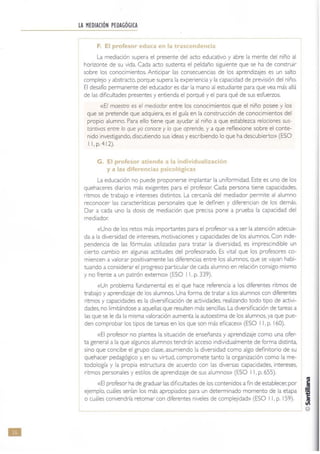 •
LAMEDIACiÓN PEDAGÓGICA
F. El profesor educa en la t~ascendencia
La mediación supera el presente del acto educativo y abre la mente del niño al
horizonte de su vida. Cada acto sustenta el peldaño siguiente que se ha de construir
sobre los conocimientos. Anticipar las consecuencias de los aprendizajes es un salto
complejo y abstracto, porque supera la experiencia y la capacidad de previsión del niño.
El desafío permanente del educador es dar la mano al estudiante para que vea más allá
de las dificultades presentes y entienda el porqué y el para qué de sus esfuerzos.
«El maestro es el mediador entre los conocimient os que el niño posee y los
que se pretende que adquiera, es el guía en la construcción de conocimientos del
propio alumno. Para ello tiene que ayudar al niño a que establezca relaciones sus-
tantivas entre lo que ya conoce y lo que aprende, y a que reflexione sobre el conte-
nido investigando, discutiendo sus ideas y escribiendo lo que ha descubierto» (ESO
11. p.412).
G. El profesor atiende a la individualización
y a las diferencias psicológicas
La educación no puede proponerse implantar la uniformidad. Este es uno de los
quehaceres diarios más exigentes para el profesor. Cada persona tiene capacidades.
ritmos de trabajo e intereses distintos. La cercan(a del mediador permite al alumno
reconocer las caracter(sticas personales que le definen y diferencian de los demás.
Dar a cada uno la dosis de mediación que precisa pone a prueba la capacidad del
mediador.
«Uno de los retos más importantes para el profesor va a ser la atención adecua-
da a la diversidad de intereses, motivaciones y capacidades de los alumnos. Con inde-
pendencia de las fórmulas utilizadas para tratar la diversidad, es imprescindible un
cierto cambio en algunas actitudes del profesorado, Es vital que los profesores co-
miencen a valorar positivamente las diferencias entre los alumnos, que se vayan habi-
tuando a considerar el progreso particular de cada alumno en relación consigo mismo
y no frente a un patrón extemo» (ESO 11, p. 339).
«Un problema fundamental es el que hace referencia a los diferentes ritmos de
trabajo y aprendizaje de los alumnos. Una forma de tratar a los alumnos con diferentes
ritmos y capacidades es la diversificación de actividades. realizando todo tipo de activi-
dades, no limitándose a aquellas que resulten más sencillas. La diversificación de tareas a
las que se le da la misma valoración aumenta la autoestima de los alumnos. ya que pue-
den comprobar los tipos de tareas en los que son más eficaces» (ESO I 1, p. 160).
«El profesor no plantea la situación de enseñanza y aprendizaje como una ofer-
ta general a la que algunos alumnos tendrán acceso individualmente de forma distinta,
sino que concibe el grupo clase, asumiendo la diversidad como algo definitorio de su
quehacer pedagógico y, en su virtud. compromete tanto la organización como la me-
todología y la propia estructura de acuerdo con las diversas capacidades, intereses,
ritmos personales y estilos de aprendizaje de sus alumnos)) (ESO 11. p. 655).
«El profesor ha de graduar las dificultades de los contenidos a fin de establecer. por Jejemplo, cuáles serían los más apropiados para un determinado momento de la etapa ~
o cuáles convendría retomar con diferentes niveles de complejidad» (ESO I 1, p. 159). ~
 