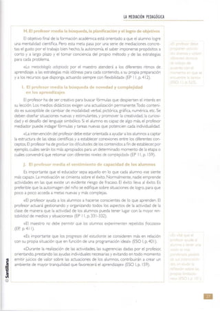 @
LA HEDIACIÓN PEDAGÓGICA
-------
H.[ ItI ~so mI .ú :queda, la plmificación y el logro de obj~
El objetivo final de la formación académica está orientado a que el alumno logre
una mentalidad científica. Pero esta meta pasa por una serie de mediaciones concre-
tas: el gusto por el trabajo bien hecho, la autonomía. el saber imponerse propósitos a
corto y a largo plazo y el tomar conciencia del propio método y de las estrategias
para cada problema.
«La merodología adopwda por el maestro atenderá a los diferentes ntmos de
aprendizaje. a las estrategias más idóneas para cada contenido. a su propia preparación
y a los recursos que disponga. actuando siempre con flexibilidad» (EP I 1, p. 412).
El ,ro! ,or me4 I la búsqw~da de novedad y complejidad
en lo! prendizajes
El profesor ha de ser creativo para buscar fórmulas que despierten el interés en
su leCCión. Los medios didácticos exigen una actualizaCión permanente.Todo conteni-
do es susceptible de cambiar de modalidad: verbal. plctónca. gráfica, numérica. etc. Se
deben diseñar situaciones nuevas y estimulantes. y promover la creatividad. la CUriOSI-
dad y el desaño del lenguaje simbólico. Si el alumno es capaz de algo más, el profesor
mediador puede indagar fórmulas y tareas nuevas que potencien cada individualidad.
«la intervención del profesor debe estar orientada a ayudar alos alumnos a captar
la estructura de las ideas cientlflcas y a establecer conexiones entre los diferentes con-
ceptos. El profesor ha de graduarlas dif¡cultades de los contenidos afin de establecer. por
ejemplo, cuáles serán los más apropiados para un determinado momento de la etapa o
cuáles convendrá que retomar con dl(erenres niveles de compleJidad» (EP 11. p. 159).
el ¡mi ~nt~ de capa d de los alumnos
Es Importante que el educador sepa aquello en lo que cada alumno «se siente
más capav>.la motivación se cimienta sobre el éxito. Normalmente. nadie emprende
actividades en las que existe un evidente riesgo de fracaso. El éxito lleva al éxito. Es
preferible que la autoimagen del niño se edifique sobre situaciones de logro. para que
poco a poco acceda a metas nuevas y más complejas.
«El profesor ayuda a los alumnos a hacerse conscientes de ro que aprenden. El
profesor actuará gestionando y organizando todos los aspectos de la actividad de la
clase de manera que la actividad de los alumnos pueda tener lugar con la mayor ren-
wbrildad de medios y situaCIOnes» (EP 11. p. 331-332).
«El maestro no debe permitir que los alumnos expenmenren repetidos (rocaSOS»
(ER p.41 1).
«Es Importante que los progresos del estudiante se consideren más en relación
con su propia situación que en funCión de una programación ideal» (ESO 1. p. 40 1).
«Durante la realización de las actividades, las sugerencias dadas por el profesor.
onentando, prestando las ayudas Individuales necesanas y evrtando en todo momento
emitir juicios de valor sobre las actuaciones de los alumnos. contribuirán a crear un
ambiente de mayor tranquilidad que favorecerá el aprendizaje» (ESO 1. p. 159).
•
 