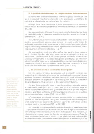 e ;o~ "'r
~n p "pon., u
fu... te E' In Jlo.
ra e~ p
" d
Jonsab jad
t, P JI
~ de
tr.ne 5' )ropla
3Utl n'a
n)crl el)
antn p
{ ~( I p. 6)
LA MEDIACiÓN PEDAGÓGICA
K. El profesor media el contt:<>1 del comportamiento de los educandos
El alumno debe aprender lentamente a controlar su propia conducta. Se sabe
que la impulsividad vicia el comportamiento en los aprendizajes. La dificil tarea del
control de la voluntad exige una pacient e labor del mediador:
«El logro de un cierto control sobre el propio pensamiento supone, entre otras
cosas. ir más allá de los hechos y experiencias inmediatas e interactuar con los demás»
(ER p. 75).
«La responsabilizaóón del proceso de aprendizaje propio hará que el alumno llegue
a la convicción de que lo importante no es lo que el profesor enseña, sino lo que él
aprende» (ESO I1, p. 467).
«Es fundamental que el alumno, adquiera habilidades y actitudes ligadas a la rea-
IizoClón y responsabilización sobre su traboJO personal y en grupo. La intervención del
profesor en este ámbito va encaminada a que el alumno construya criterios sobre las
propias habilidades-y competencias en campos específicos del conocimiento y de su
propio quehacer como estudiante» (ESO I 1, p. 99).
«La observación en el aula es una fOrTna eficaz para que el profesor mejore su
práctica docente. Elprofesor y los alumnos se convierten en investigadores de su pro-
pia actuación. la observación en el aula contribuye a que los alumnos se Sientan invo-
lucrados y corresponsables en el proceso de su propio aprendizaje y a que reflexionen
sobre el mismo. El profesor: por su parte, puede obtener una gran riqueza de opiniones
y sugerencias, compartir su responsabilidad con los alumnos e ir adaptando su forma
de dar clase a las necesidades y preferencias de estos» (ESO I1, p. 99).
L. El profesor media el sentimiento de compartir
Entre los aspectos formativos que atraviesan toda la educación, como ejes tras-
versales, la actitud abierta hacia los demás, por excelencia. es la que crea el clima de
relaciones. El mediador debe fomentar el deseo de compartir. propiciando situaciones
de trabajo en común y la aceptación de los diversos puntos de vista. Si se debe huir
del aprendizaje competitivo. no menos se debe alejar del individualismo.
«La labor fundamental delprofesor es tratar las condiciones adecuadas para que
se produzca el aprendizaje. su labor. por tanto, será ayudar a los alumnos a que au-
menten su competencia comunicativa. Igualmente contribuirá a que sean responsa-
bles de su aprendizaje, analicen sus problemas y lleguen a soluciones con la ayuda de
sus compañeros y la suya propia» (ESO I1, p. 461-462).
«Conviene evitar la motivación basada en la competitividad y potenciar el desa-
rrollo de una actitud cooperativa. Esto ayudará al desarrollo de la sociabilidad y facili-
tará la comprensión de los contenidos científicos a partir del contraste de sus ideas
con las de los otros compañeros» (ESO 1, p. 46 1-462.).
«La interacción entre iguales es fuente de desarrollo y estímulo para el aprendizaje.
La capacidad de adoptar el punto de vista del otro, con el f in de llegar a una coordinación
entre ambos, permite beneficiarse aún más de los efectos positivos de la interacción. Las
relaciones se van creando y desarrollando entre compañeros y amigos, y configuran las
pautas relacionales que el alumno va asimilando yque guiarán más tarde sus intercambios
en diferentes contextos. conformando un cierto estilo personal de relacionan> (EP. p. 76).
L-______________________________________________________~ @
 