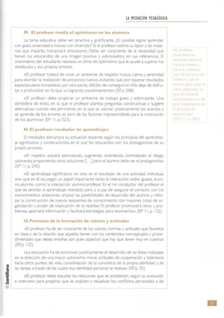 LA MEDIACIÓN PEDAGÓGICA
M. El profesor media el optimismo en los alumnos
La tarea educativa debe ser atractiva y gratificante. ¿Es posible lograr aprender
con gozo, amenidad e incluso con diversión? Si el profesor estima su labor y las mate-
rias que imparte, transpirará entusiasmo. Debe ser consciente de la necesidad que
tienen los educandos de una imagen positiva y estimuladora en sus referencias. El
crecimiento del estudiante necesita un clima de optimismo que le ayude a superar los
obstáculos y sus propios errores.
«El profesor tratará de crear un ambiente de respeto mutuo, calma y serenidad
para abordar la realizaCión de proyectos nuevos, evitando que. por esperar resuttados
espectaculares inmediatos. por otra parte, dificiles de conseguir; el niño deje de disfru-
tar y profundizar en lo que va logrando paulatinamente» (EP. p. 208).
«El profesor debe propiciar un ambiente de trabajo grato y estimulante. Una
atmósfera de éxito, en la que el profesor plantea preguntas constructivas y sugiere
alternativas cuando sea pertinente, en la que se valoran positivamente los avances y
se aprende de los errores, es otro de los factores impresCindibles para la motivación
de los alumnos» (EP 11. p. 523).
N. El profesor: mediador de aprendizajes
El mediador estructura su actuación docente según los principios del aprendiza-
je significativo y constructivista. en el que los educandos son los protagonistas de su
propiO proceso.
«El maestro actuará estimulando. sugiriendo. onentando. controlando el nesgo.
valorando, proponiendo otras solUCiones [ ...] pero el alumno debe ser el protagonista»
(EP I l. p. 240).
«El aprendizaje signrficativo no solo es el resultado de una actividad individual,
sino que en él se juegan un papel Importante tanto la interacción entre Iguales, alum-
no-alumno. como la interacción alumno-profesor. Es el rol conductor del profesor el
que da sentido al aprendizaje realizado para, a la par de asegurar el contacto con los
conOCimientos anteriores, ampliar las posibilidades de desarrollo del alumno y refor-
zar la construcción de nuevos esquemas de conOCimiento con mayores cotas de or-
ganizaCión y poder de explicaCión de la realidad. El profesor promoverá retos y pro-
blemas. aportará informaCión y facilitará estrategias para resolverlos» (EP 11, p. 132).
O. Fomento de la formación de valores y actitudes
«El profesor ha de ser consciente de los valores, normas y actrtudes que favorece
en clase y de la relación que aquellas tienen con los contenidos conceptuales y proce-
dimentales que desea enseñar. son pues aspectos que hay que tener muy en cuenta»
(ER p. 132).
«La educación ha de promover posrtivamente el desarrollo de las líneas indicadas
en la direCCión de una mayor autonomía moral. actitudes de cooperación y tolerancia
hacia otros punt os de vista. consolidación de la conCiencia de la propia identidad y de
las tareas a través de las cuales esa identidad personal se realiza» (EP. p. 35).
«El profesor debe estudiar las relaciones que se establecen, seguir su evolución
e intervenir para propinar que se analicen y resuelvan los conOictos personales o de
- n
n je
n
oc
e
y e
~ e
e
f
mle
p <"
ele
le
•
 