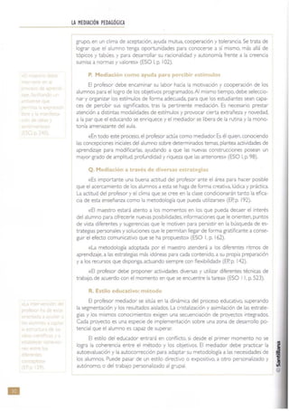 et
•
LA MEDIACIÓN PEDAGÓGICA
grupo. en un clima de aceptación, ayuda mutua. cooperaCión y tolerancia. Se trata de
lograr que el alumno tenga oportunidades para conocerse a si mismo, más allá de
tÓpiCOS y tabúes, y para desalTOllar su racionalidad y autonomía frente a la creencia
sumisa a normas y valores» (ESO 1. p. 102).
P. Mediación como ayude p,lra ibi ímul
El profesor debe encaminar su labor hacia la motivación y cooperación de los
alumnos para el logro de los objetivos programados. Al mismo tiempo. debe seleccio-
nar y organizar los estímulos de forma adecuada. para que los estudiantes sean capa-
ces de percibir sus significados, tras la pertinente mediación. Es necesario prestar
atenCión a distintas modalidades de estimules y provocar cierta extrañeza y novedad,
a la par que el educando se enriquece y el mediador se libera de la rutina y la mono-
tonía amenazante del aula.
«En todo este proceso, el profesor actúa como mediador. Es él quien. conociendo
las concepciones iniciales del alumno sobre determinados temas. plantea actividades de
aprendizaje para modificarlas, ayudando a que las nuevas construcCiones posean un
mayor grado de amplitud. profundidad y nqueza que las anteriores» (ESO 1, p. 98).
Q. Mediación a través de di
«Es Importante una buena actitud del profesor ante el área para hacer posible
que el acercamiento de los alumnos a esta se haga de forma creativa. lúdica y práctica.
La actitud del profesor y el clima que se cree en la clase condicionarán tanto la efica-
cia de esta enseñanza como la metodología que pueda utilizarse» (EP. p. 192).
«El maestro estará atento a los momentos en los que pueda decaer el interés
del alumno para ofrecerle nuevas posibilidades, informaciones que le orienten, puntos
de vista diferentes y sugerencias que le motiven para persistir en la búsqueda de es-
trategias personales y soluciones que le permitan llegar de forma gratificante a conse-
guir el efecto comunicativo que se ha propuesto» (ESO l. p. 162).
«La metodología adoptada por el maestro atenderá a los diferentes ritmos de
aprendizaje. a las estrategias más idóneas para cada contenido, a su propia preparación
ya los recursos que disponga, actuando siempre con flexibilidad» (EP. p. 142).
«El profesor debe proponer actividades diversas y utilizar diferentes técnicas de
trabaJO. de acuerdo con el momento en que se encuentre la tarea» (ESO I l. p. 523).
R. Estilo educativo: metodl
El profesor mediador se sitúa en la dinámica del proceso educativo, superando
la segmentación y los resultados aislados. La cristalización y asimilación de las estrate-
gias y los mismos conoCimientos exigen una secuenciación de proyectos integrados.
Cada proyecto es una especie de implementaCión sobre una zona de desarrollo po-
tencial que el alumno es capaz de superar.
El estilo del educador entrará en conflicto. SI desde el primer momento no se
logra la coherencia entre el método y los objetivos. El mediador debe practicar la
autoevaluación y la autocorrección para adaptar su metodología a las necesidades de
los alumnos, Puede pasar de un estilo directivo o expositivo, a otro personalizado y
autónomo. o del trabajo personalizado al grupal.
 
