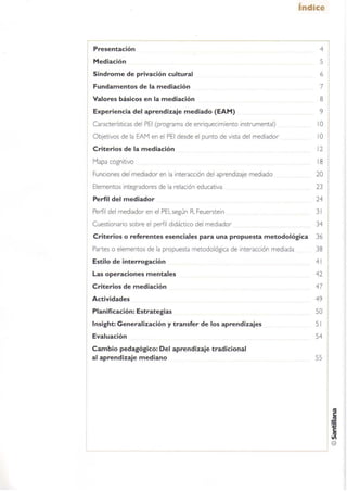 Presentación
Mediación
Síndrome de privación cultural
Fundamentos de la mediación
Valores básicos en la mediación
Experiencia del aprendizaje mediado (EAM)
Características del PEI (programa de enriquecimiento instrumental)
Objetivos de la EAM en el PEI desde el punto de vista del mediador
Criterios de la mediación
Mapa cognitivo
Funciones del mediador en la interacción del aprendizaje mediado
Elementos integradores de la relación educativa
Perfil del mediador
Perfil del mediador en el PEI, según R Feuerstein
Cuestionario sobre el perfil didáctico del mediador
índice
5
6
7
8
9
10
10
12
18
20
23
24
31
34
Criterios o referentes esenciales para una propuesta metodológica 36
Partes o elementos de la propuesta metodológica de interacción mediada 38
Estilo de interrogación 41
Las operaciones mentales 42
Criterios de mediación 47
Actividades 49
Planificación: Estrategias 50
Insight: Generalización y transfer de los aprendizajes 51
Evaluación 54
Cambio pedagógico: Del aprendizaje tradicional
al aprendizaje mediano 55
 
