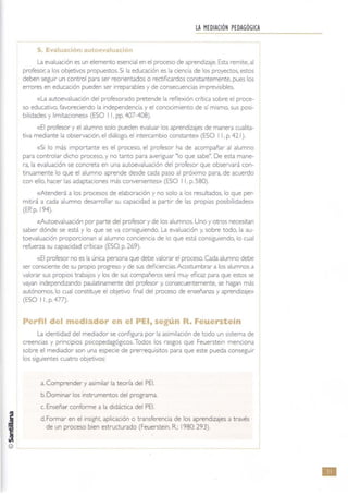 LA MEDIACiÓN PEDAGÓGICA
S, Evaluación: 'lul e .n
La evaluación es un elemento esencial en el proceso de aprendizaje. Esta remite. al
profesor. a los objetivos propuestos. Si la educación es la ciencia de los proyectos, estos
deben seguir un control para ser reorientados o rectiflcardos constantemente, pues los
errores en educación pueden ser Irreparables y de consewencias Imprevisibles.
«la autoevaluación del profesorado pretende la reflexión crítica sobre el proce·
so educativo. favoreciendo la Independencia y el conocimiento de sí mismo, sus POSI-
bilidades y IImrtaciones» (ESO 11. pp. 407-408).
«El profesor y el alumno solo pueden evaluar los aprendizajes de manera cualita-
tiva mediante la observación, el diálogo, el intercambio constante» (ESO I 1, p. 421).
«Si lo más importante es el proceso, el profesor ha de acompañar al alumno
para controlar dicho proceso, y no tanto para averiguar Hlo que sabe", De esta mane-
ra, la evaluación se concreta en una autoevaluación del profesor que observará con-
tinuamente lo que el alumno aprende desde cada paso al próximo para, de acuerdo
con ello, hacer las adaptaCiones más convenientes» (ESO 11, p, 580).
«Atenderá a los procesos de elaboración y no solo a los resultados. lo que per-
mitirá a cada alumno desarrollar su capacidad a partir de las propias posibilidades})
(ER p. 194).
«Autoevaluación por parte del profesor y de los alumnos. Uno y otros necesitan
saber dónde se está y lo que se va consiguiendo. la evaluación y, sobre todo, la au-
toevaluaClón proporcionan al alumno conciencia de lo que está consiguiendo, lo cual
refuerza su capacidad crítica» (ESO. p. 269).
«El profesor no es la única persona que debe valorar el proceso. Cada alumno debe
ser consciente de su propiO progreso y de sus defiCiencias. Acostumbrar a los alumnos a
valorar sus propiOS traba¡os y los de sus compañeros será muy eficaz para que estos se
vayan independizando paulatinamente del profesor y, consecuentemente, se hagan más
autónomos, lo cual constituye el objetivo final del proceso de enseñanza y aprendizaje»
(ESO I 1. p. 477).
Peñil del mediador en el PEI, según R. Feuerstein
la Identidad del mediador se configura por la aSimilación de todo un sistema de
creenCias y pnncipios psicopedagóglCos. Todos los rasgos que Feuersteln menciona
sobre el mediador son una especie de prerrequisitos para que este pueda conseguir
los siguientes cuatro objetivos:
a. Comprender y aSimilar la teona del PEI.
b. Dominar los instrumentos del programa.
c. Enseñar conforme a la didáctica del PEI.
d.Formar en ellnsight, aplicación o transferencia de los aprendizajes a través
de un proceso bien estructurado (Feuerstein. R.; 1980: 293).
•
 