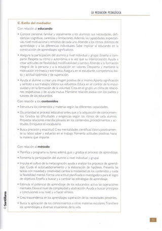 C. Estilo del mediador
Con relación al educando:
LA MEDIACIÓN PEDAGÓGICA
• Conoce personal, familiar y socialmente a los alumnos: sus necesidades, defi-
ciencias cognitivas, carencias y limitaciones. Además. las capacidades. expectati-
vas, nivel motivacional y emotivo de cada uno.At iende a los ritmos distintos de
aprendizaje y a las diferenCias individuales. Sabe implicar al educando en la
construcción de aprendizajes significativos.
• Asegura la participación del alumno a nivel individual y grupal. Enseña a com-
partir: Respeta su ritmo y autonomía. a la vez que su Interiorización. Ayuda a
crear actitudes de flexibilidad. modificabilidad y cambio.Atiende a la formación
integral de la persona y a la educación en valores. Despierta y mantiene la
motivación intrínseca y extrinseca.Asegura, en el estudiante. competencia, éxi-
to y actitud optimista y de superación.
• Ayuda al alumno a crear una imagen positiva de sí mismo. Aporta significación
y sentido a sus trabajos.valora sus esfuerzos. Educa en el control de la Impul-
sividad y en la formación de la voluntad. Crea en el grupo un clima de relacio-
nes respetuosas y de ayuda mutua. Mantiene relación asidua con los padres y
tutores de los educandos,
Con relación a los contenidos:
• Estructura los contenidos y materias según las diferentes capacidades.
• Da prioridad al proceso educativo antes que a la adquisición de conocimien-
tos. Gradúa las dificultades y exigencias según los ritmos de cada alumno.
Proyecta relaciones interdisClplinares en los contenidos. procedimientos y ac-
titudes. Enriquece el vocabulario.
• Busca precisión y exactitud. Crea mentalidades científlcasValora positivamen-
te su labor; saber y esfuerzo en el trabajo. Fomenta actitudes positivas hacia
la materia que imparte.
Con relación al método:
• Planifica y programa su tarea; ademá, guía y gradúa el proceso de aprendizaje.
• Fomenta la participación del alumno a nivel individual y grupal.
• Impulsa el cuh:ivo de la metacognición: ayuda a analizar los procesos de aprendi-
zaje. Cuida el autocuestionamiento y la elaboración de hipótesis. Presenta las
tareas con novedad y creatividad: cambia la modalidad de los contenidos ycuida
la flexibilidad mental. Fonna una actitud planificada e investigadora para el logro
de objetivos. Enseña a buscar ya cambiar las estrategias de aprendizaje.
• Estimula el potencial de aprendizaje de los educandos: activa las operaciones
mentales. Eleva el nivel de complejidad y abstracción. Ayuda a buscar principios
y conclusiones a su nivel, y a hacer síntesis,
• Crea trascendencia en los aprendizajes: superación de las necesidades presentes.
• Busca la aplicación de los conocimientos a otras materias escolares.Transfiere
los aprendizajes a diversas situaciones de la vida.
•
 