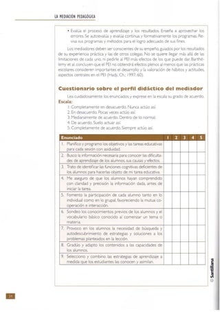 •
LA MEDIACIÓN PEDAGÓGICA
• Evalúa el proceso de aprendizaje y los resultados. Enseña a aprovechar los
errores. Se autoevalúa y evalúa continua y formativamente los programas, Re-
visa sus programas y métodos para el logro adecuado de sus tlnes.
Los mediadores deben ser conscientes de su empeño, guiados por los resultados
de su experiencia práctica y las de otros colegas. No se quiere llegar más allá de las
limitaciones de cada uno. ni pedirle al PEI más efectos de los que puede dar. Barthé-
lemy et al. concluyen que el PEI no obtendrá efectos plenos al menos que las prácticas
escolares consideren importantes el desarrollo y la valoración de hábitos y actitudes,
aspectos centrales en el PEI (Hadji, Ch.; 1997: 60).
Cuestionario sobre el perfil didáctico del mediador
Lea cuidadosamente los enunciados y exprese en la escala su grado de acuerdo.
Escala:
1: Completamente en desacuerdo. Nunca actúo así.
2: En desacuerdo. Pocas veces actúo así.
3: Medianamente de acuerdo. Dentro de lo normal.
4: De acuerdo. Suelo actuar así.
5: Completamente de acuerdo. Siempre actúo así.
l. Planifico y programo los objetivos y las tareas educativas
cada sesión con asiduidad.
2. Busco la i necesaria para conocer las dificulta~
des de i j los alumnos, sus causas efectos.
3. Trato de identificar las cognitivas deficientes de
los alumnos de mi tarea educativa.
4. Me aseguro de que los alumnos hayan comprendido
con claridad y precisión la información dada, antes de
iniciar la tarea.
5. Fomento la participación de cada alumno tanto en lo
individual como en lo grupal, favoreciendo la mutua co-
e interacción.
6. Sondeo los conocimientos previos de los alumnos y el
vocabulario básico conocido al comenzar un tema o
materia.
7. Provoco en los alumnos la necesidad de búsqueda y
autodescubrimiento de estrategias y soluciones a los
I en la lección.
8. Gradúo y adapto los contenidos a las capacidades de
los alumnos.
9. Selecciono y combino las estrategias de aprendizaje a
medida los estudiantes las conocen asimilan.
 