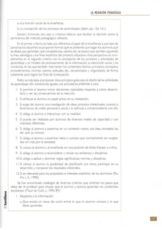 @
LA MEDIACIÓN PEDAGÓGICA
a. «La función social de la enseñanza.
b. La concepción de los procesos de aprendizaje» (Idem, pp. 126-161).
Existen. entonces, dos ejes o criterios básicos que facilitan la decisión sobre la
pertinencia del método pedagógico utilizado.
En el primer criterio. se halla una referencia al papel de la enseñanza: a qué tipo de
personas los docentes se proponen formar: qué se pretende que hagan los alumnos,qué
se desea que aprendan. qué competencias. valores, etc. se espera que asimilen. siguiendo
la línea ideológica y los fines explkitos del proyecto educativo. Esta perspectiva se com-
plementa, en el segundo criterio, con la concepción de los procesos y actividades de
aprendizaje y el modelo de procesamiento de la información, la interacción social y las
conductas, en las que también intervienen los contenidos: hechos, principios, conceptos,
procedimientos, normas, valores, actitudes, etc" secuenciados y organizados de forma
coherente para lograr los fines de la educación,
Raths va más lejos al proponer doce principios gu(as para el diseño de las actividades
de aprendizaje: «En condiciones iguales, una actividad es preferible a otra:
l. Si permite al alumno tomar decisiones razonables respecto a cómo desarro-
llarla y ver las consecuencias de su elección.
2. Si atribuye al alumno un papel activo en su realización.
3. Si exige del alumno una investigación de ideas, procesos intelectuales, sucesos o
fenómenos de orden personal o social y lo estimula a comprometerse con ella.
4. Si obliga al alumno a interactuar con su realidad.
5. Si puede ser realizada por alumnos de diversos niveles de capacidad y con
intereses diferentes.
6. Si obliga al alumno a examinar. en un contexto nuevo, una idea, concepto. ley.
etc. que ya conoce.
7. Si obliga al alumno a examinar ideas o sucesos que normalmente son acepta-
dos sin más por la sociedad.
8. Si coloca al alumno y al enseñante en una posición de éxito, fracaso o crítica.
9. Si obliga al alumno a reconsiderar y revisar sus esfuerzos y disciplinas,
10. Si obliga a aplicar y dominar reglas significativas. normas y disciplinas.
I l. Si ofrece al alumno la posibilidad de planificarla con otros. participar en su
desarrollo y comparar los resultados obtenidos.
12. Si es relevante para los propósitos e intereses explícitos de los alumnos» (Ra-
ths, L, E,; 1980),
Se han encontrado catálogos de diversos criterios que orientan los pasos que
debe dar el profesor para «hacer que el alumno y alumna aprendan los contenidos
escolares» (Mauri en ColI. c.; 1995: 89):
l. Respecto a la información:
a. Que exista un nexo de unión entre lo que el alumno conoce y lo que
debe aprender.
•
 