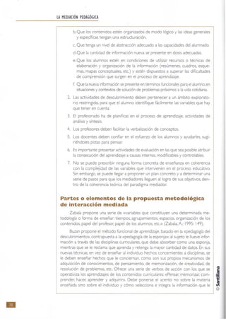 111
LA MEDIACiÓN PEDAGÓGICA
b, Que los contenidos estén organizados de modo lógICo y las ideas generales
y específicas tengan una estructuración.
c. Que tenga un nivel de abstracción adecuado a las capacidades del alumnado.
d. Que la cantidad de información nueva se presente en dosis adecuadas.
e. Que los alumnos estén en condiciones de utilizar recursos o técnicas de
elaboración y organización de la información (resúmenes, cuadros. esque·
mas, mapas conceptuales, etc.) y estén dispuestos a superar las dificultades
de comprensión que surgen en el proceso de aprendizaje.
(. Que la nueva información se presente en términos funcionales para el alumno. en
situaciones y contextos de solución de problemas próximos a la vida cotidiana
2. Las actividades de descubrimiento deben pertenecer a un ámbito explorato-
rio restringido, para que el alumno identifique fácilmente las variables que hay
que tener en cuenta.
3. El profesorado ha de planificar. en el proceso de aprendizaje, actividades de
análisis y síntesis.
4. Los profesores deben facilitar la verbalización de conceptos.
S. Los docentes deben confiar en el esfuerzo de los alumnos y ayudarles, sugl-
néndoles pistas para pensar:
6. Es importante presentar acuvidades de evaluación en las que sea posible atnbulr
la consecución del aprendizaje a causas Intemas, modificables y controlables.
7. No se puede prescribir ninguna forma concreta de enseñanza en coherenCia
con la complejidad de las variables que intervienen en el proceso educativo.
Sin embargo, se puede llegar a proponer un plan concreto y a determinar una
serie de pasos para que los mediadores lleguen al logro de sus objetivos, den-
tro de la coherencia teórica del paradigma mediador:
Partes o elementos de la propuesta metodológica
de Interacción mediada
Zabala propone una serie de «variables que constituyen una determinada me-
todología o forma de enseñar: tiempos. agrupamientos, espacios, organización de los
contenidos, papel del profesor. papel de los alumnos, etc.» (Zabala, A; 1995: 149).
Buzan propone el método funcional de aprendizaje, basado en la «pedagogía del
descubrimiento», contrapuesta a la «pedagogía de la esponja»: al sUjeto le llueve infor-
mación a través de las diSCiplinas cumculares. que debe absorber como una esponja,
mientras que se le reclama que aprenda y retenga la mayor cantidad de datos. En sus
nuevas técnicas, en vez de enseñar al individuo hechos concemientes a disciplinas. se
le deben enseñar hechos que le conCleman. como son sus propios mecanismos de
adquisición de conocimientos, de pensamiento, de memorización, de creatividad, de
resolución de problemas, etc. Ofrece una sene de verbos de acción con los que se
operativiza los aprendizajes de los contenidos curriculares: «Pensar. memorizar. como
prender; hacer; aprender y adquirir». Debe ponerse el acento no sobre la materia
enseñada sino sobre el individuo y cómo selecciona e integra la información que le
@
 