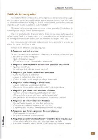 ©
lA MEDIACiÓN PEDAGÓGICA
Estilo de interrogación
Reiteradamente se hemos Insistido en la importanCia de la Interacción pedagó-
gica, de manera que. en la metodología que aquí se propone, tiene un lugar prioritario.
Su recurso fundamental es la pregunta, El arte socrático tiene, por lo tanto. absoluta
importancia en el estilo didáctico de todo mediador.
Dos aspectos tenemos que tener en cuenta en este apartado: a) los ámbrtos de
la interrogación y b) las formas de Interrogación.
El pnmer apartado debe dirigirse a la toma de conciencia, siguiendo los aspectos
señalados por Flavell: a) el propio sujeto, b) el contenido del trabajo y e) el método y
las estrategias empleadas en la resolución del problema (Flavell, J.H.; 1985: 158).
Los mediadores usan este estilo pedagógico de forma general a lo largo de las
etapas del trabajo del PEI en el aula.
Síntesis de los diferentes tipOS de preguntas:
l. Preguntas sobre el proceso
Se trata de cuestiones encaminadas a saber cómo se realiza el trabaJo, más que
a descubrir qué se ha conseguido:
• ¿Qué estrategia has seguido?
• ¿Cómo has encontrado el resultado o la respuesta?
2. Preguntas para reforzar la necesidad de precisión y exactitud
• ¿Qué has encontrado?
• ¿En qué lugar de la página o en qué eJercicio?
3. Preguntas que llevan a más de una respuesta
• ¿Cómo has resuelto el problema?
• ¿Alguien lo ha hecho de otra manera?
• ¿Cuál es el mejor camino a seguir para llegar al resultado?
4. Preguntas sobre estrategias alternativas
• ¿Alguien ha tomado una estrategia distinta?
• ¿De cuántas formas podemos iniciar la resolución de un problema?
5. Preguntas que llevan a una actividad razonada
• Has dado una respuesta, pero ¿ya te has fijado en esto?
• ¿Cómo se te ha ocumdo esto o con qué lo has asociado?
• ¿Por qué hemos encontrado varias respuestas a una misma cuestión?
6. Preguntas de comprobación de hipótesis
• ¿Por qué has comenzado por este dato o elemento?
• ¿Qué pasaría si hicieras o empezaras por otro sitio?
• SI repetimos esta secuencia, ¿obtendremos el mismo resultado?
7. Preguntas que llevan a procesos de generalización
• ¿Qué haces cuando comparas?
• ¿En qué situaCiones de la vida comparas?
8. Preguntas que estimulan la reflexión y el control de la impulsividad J• Lo has solucionado, te ha salido bien, pero ¿qué pasos has dado?
• Si no deseo cometer los mismos etTOres, [cómo debo controlar todo el proceso?
•
 