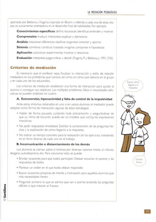 lA MEDIACiÓN PEDAGÓGICA
aportada por Bellanca y Fogarty, inspirada en Bloom y referida a cada una de estas eta-
pas, es sumamente orientadora en el desarrollo final de habilidades. Por ejemplo:
Conocimientos específicos:definir: reconocer: identificar: entender y mostrar.
Comprensión:traducir; interpretar: explicar y demostrar.
Análisis:relacionar: diferenciar, clasificar. organizar: conectar y apartar.
Síntesis:combinar. construir, trasladar; imaginar; componer e hipotetizar.
Aplicación:solucionar; expenmentar; mostrar y relacionar:
Evaluación:interpretar. juzgar; criticar y decidir (Fogarty. Ry Bellanca J.; 1991 276).
Criterios de mediación
Es necesario que el profesor sepa focalizar su interaccíón y estilo de relación
mediadora en los problemas que conoce, así como en otros que detecta en el grupo
y en cada uno de los educandos.
Los criterios de mediación establecen una forma de interacción para ayudar al
alumno a conseguir sus objetivos. Los múltiples problemas. fallos O necesidades edu-
cativas se pueden sintetizar en cuatro:
A. Extroversión, hiperactividad y falta de control de la impulsividad
Ante estos síntomas reiterados en uno o en varios alumnos, el mediador puede
adoptar; como forma de interacción, algunas de estas estrategias:
• Hablar de forma pausada. cuidando toda precipitación y asegurándose de
que su ritmo de locución puede ser un modelo que corrija las expresiones
impulsivas.
• No pedir respuestas inmediatas. Solicitar la comprensión de las preguntas he-
chas y la explicación de cómo llegaron a la respuesta.
• No indicar un tiempo concreto para la realización de los ejercicios, insistiendo
en el ntmo diverso de cada uno en el trabajo.
B.lncomunicación o distanciamiento de los demás
Los alumnos se cierran sobre sí mismos por diversas razones: miedo al ridículo.
desgano. autodesprecio, etc. Para solucionar esto se puede:
• Brindar ocasiones para que todos participen. Desear escuchar el parecer y las
respuestas de todos.
• Plantear un orden en el que todos deban responder:
• Buscar ocasiones propicias de interés y motivación para aquellos alumnos que
más necesidades tienen.
• Preguntar primero lo que se adivina que van a acertar; evitando las preguntas
j difkiles o que inducen al fracaso.
~
~
© ~-----------------------------------------
Explica cómo
llegaste a la
-_.
•
 