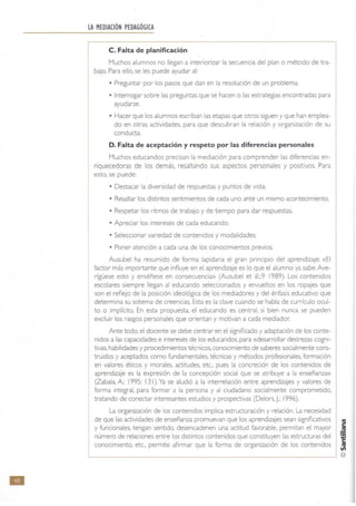 111
LA MEDIACIÓN PEDAGÓGICA
C. Falta de planificación
Muchos alumnos no llegan a interiorizar la secuencia del plan o método de tra-
bajo. Para ello, se les puede ayudar al:
• Preguntar por los pasos que dan en la resolución de un problema.
• Interrogar sobre las preguntas que se hacen o las estrategias encontradas para
ayudarse.
• Hacer que los alumnos escriban las etapas que otros siguen y que han emplea-
do en otras actividades, para que descubran la relación y organización de su
conducta.
D. Falta de aceptación y respeto por las diferencias personales
Muchos educandos precisan la mediación para comprender las diferencias en-
riquecedoras de los demás. resaltando sus aspectos personales y positivos. Para
esto, se puede:
• Destacar la diversidad de respuestas y puntos de vista.
• Resaltar los distintos sentimientos de cada uno ante un mismo acontecimiento,
• Respetar los ritmos de trabajo y de tiempo para dar respuestas.
• Apreciar los intereses de cada educando.
• Seleccionar variedad de contenidos y modalidades,
• Poner atención a cada una de los conocimientos previos.
Ausubel ha resumido de forma lapidaria el gran principio del aprendizaje: «El
factor más importante que influye en el aprendizaje es lo que el alumno ya sabe.Ave-
rigüese esto y enséñese en consecuencia» (Ausubel et ál.:9 I989). Los contenidos
escolares siempre llegan al educando seleccionados y envueltos en los ropajes que
son el reflejo de la posición ideológica de los mediadores y del énfasis educativo que
determina su sistema de creencias. Esta es la clave cuando se habla de currículo ocul-
to o implícito. En esta propuesta, el educando es central. si bien nunca se pueden
excluir los rasgos personales que orientan y motivan a cada mediador.
Ante todo, el docente se debe centrar en el significado y adaptación de los conte-
nidos a las capacidades e intereses de los educandos. para «desarrollar destrezas cogni-
tivas. habilidades y procedimientos técnicos, conocimiento de saberes socialmente cons-
truidos y aceptados como fundamentales. técnicas y métodos profesionales. formación
en valores éticos y morales, actitudes, etc., pues la concreción de los contenidos de
aprendizaje es la expresión de la concepción social que se atribuye a la enseñanZa»
(Zabala, A; 1995: 131). Ya se aludió a la interrelación entre aprendizajes y valores de
forma integral. para fonnar a la persona y al ciudadano socialmente comprometido,
tratando de conectar interesantes estudios y prospectivas (Delors. J.; '996),
La organización de los contenidos implica estructuración y relación. La necesidad
de que las actividades de enseñanza promuevan que los aprendizajes sean significativos
y funcionales. tengan sentido, desencadenen una actitud favorable. pennitan el mayor
número de relaciones entre los distintos contenidos que constituyen las estructuras del
conocimiento. etc" pennite afirmar que la fonna de organización de los contenidos
L-______________________________________________________~ @
 