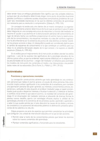 j
f
~
LA MEDIACiÓN PEDAGÓGICA
debe tender hacia un enfoque globalizador: Esto significa que «las unidades didácticas.
aunque sean de una disciplina determinada. tengan como punto de partida situaciones
globales (conflictos o cuestiones sociales, situaciones comunicativas. problemas de cual-
quier tipo, necesidades expresivas), en las que los distintos contenidos de aprendizaje
son necesarios para su resolución o comprensión» (Zabala. A: 1995: 154).
Un concepto no existe solo. sino dentro de un marco conceptual. La organiza-
ción del conocimiento anterior determina la forma en que se asimila el nuevo. El saber
debe integrarse en una compleja estructura de relaciones. La funCión del mediador se
resume en ayudar a sus alumnos en la estructuración personal del conocimiento, en
lugar de dársela hecha. Los conflictos proporcionan el camino hacia la reestructura-
ción de los conocimientos y los esquemas mentales. «La idea del conflicto cognosci-
tivo ha de entenderse por la existencia de puntos de vista distintos al Intentar coordi-
nar las propias acciones e ideas. Un desequilibrio puede ser considerado óptimo para
el cambio de esquemas de conocimiento si lo que constituye un conflicto para sus
ideas no se presenta demasiado alejado de lo que conoce y no supone un desafío
excesivo» (Zabala, A; 1995: 82).
En el análisis para el mejoramiento de la instrUCCión, se deben atender los estilos
cognitivos -uno de los avances más significativos de la psicología educativa de los
últimos quince años, ya que las evidentes repercusiones didácticas, en la adaptación a
las peculiaridades de los alumnos-, exigen del mediador un esfuerzo para acomodar
los modelos de instrucción. los contenidos, el medio y las interacciones a las posibili-
dades reales de los educandos (De la Torre, 5. y Mallart J.: 1991: 39-53).
Actividades
Funciones y operaciones mentales
La concepción constructivista advierte que todo aprendizaje es una construc-
ción personal que realiza el alumno gracias a la ayuda de otras personas. Esta cons-
trucción implica atribuir significación a los contenidos de la enseñanza, pero también
una aportación personal de quien aprende, sus intereses, conocimientos previos. ex-
periencias y actitudes. En esta srtuación, el profesor mediador juega un papel concien-
tizador; pues ayuda a despertar intereses, a focalizar la atenCión y a detectar el desfase
o conflicto inicial entre lo que sabe el alumno y la novedad del contenido del apren-
dizaje, El rol dinamizador del mediador estimula al educando de diversas formas: le
plantea nuevos desafíos, aporta con estrategias eficaces, explica la utilidad de los
aprendizajes, ahonda en la conciencia de los procesos, ayuda a aprender a aprender y
a saber lo que puede asimilar por sí solo, descubre las causas de los éxitos y errores.
da consistencia a la autonomía del educando, potencia la abstracción, proyecta aplica-
ciones de los saberes a la vida,etc.
Zabala propone una serie de aspectos que permiten caracterizar las actividades
que configuran una unidad de intervención educativa en la que se dan acciones.
• Permitir estar al tanto de los conocimientos previos que tienen los alumnos
sobre los nuevos contenidos del aprendizaje.
• Plantear contenidos significativos y func,ionales para los estudiantes.
@L-________________________________________~
•
 