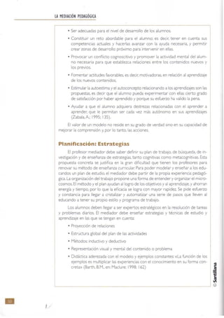 •
LA MEDIACIÓN PEDAGÓGICA
• Ser adecuadas para el nivel de desarrollo de los alumnos.
• Constituir un reto abordable para el alumno: es decIr: tener en cuenta sus
competencias actuales y hacerlas avanzar con la ayuda necesaria. y permitir
crear zonas de desarrollo próximo para intervenir en ellas.
• Provocar un conflicto cognoscitivo y promover la actividad mental del alum-
no necesaria para que establezca relaciones entre los contenidos nuevos y
los prevIos.
• Fomentar actitudes favorables. es decir. motivadoras. en relación al aprendizaje
de los nuevos contenidos.
• Estimular la autoestlma y el autoconcepto relacionando a los aprendizajes son las
propuestas, es decir que el alumno pueda experimentar con ellas cierto grado
de satisfacción por haber aprendido y porque su esfuerzo ha valido la pena.
• Ayudar a que el alumno adquiera destrezas relacionadas con el aprender a
aprender. que le permrtan ser cada vez más autónomo en sus aprendizajes
(Zabala,A; 1995; 135).
El valor de un modelo no reside en su grado de verdad Sino en su capacidad de
mejorar la comprensión y. por lo tanto. las acciones.
Planificación: Estrategias
El profesor mediador debe saber definir su plan de trabajo, de búsqueda, de in-
vestigación y de enseñanza de estrategias. tanto cognrtlvas como metacognrtivas. Esta
propuesta concreta se Justifica en la gran dificuttad que tienen los profesores para
renovar su método de enseñanza curricular. Para poder modelar y enseñar a los edu-
candos un plan de estudio, el mediador debe partir de la propia experiencia pedagó-
gica.la organización del trabajo propone una forma de entender y organizar el micro-
cosmos. El método y el plan ayudan al logro de los objetivos y al aprendizaje. yahorran
energía y tiempo. por lo que la eficacia se logra con mayor rapidez. Se pide esfuerzo
y constancia para llegar a cristalizar y automatizar una serie de pasos que lleven al
educando a tener su propio estilo y programa de trabajo.
Los alumnos deben llegar a ser expertos estratégiCOS en la resolución de tareas
y problemas diarios. El mediador debe enseñar estrategias y técnicas de estudio y
aprendizaje en las que se tengan en cuenta:
L
• Proyección de relaciones
• Estructura global del plan de las actividades
• Métodos: inductiVO y deductiVO
• Representación visual y mental del contenido o problema
• Didáctica aderezada con el modelo y ejemplos constantes: «la funCión de los
ejemplos es multiplicar las expenenClas con el conocimiento en su forma con-
creta» (Barth, B.M.. en: Maclure; 1998: 162)
 