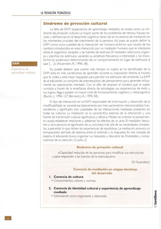 •
Expenencia de
aprendizaje mediado
LA MEDIACIÓN PEDAGÓGICA
Síndrome de privación cultural
La falta de EAM (experiencia de aprendizaje mediado) se revela como un sín-
drome de privación cultural. La mayor parte de los problemas de retraso, fracaso es-
colar y deficiencias en el desarrollo cognitivo. tiene raíz en la carencia de mediación en
los momentos cruciales del crecimiento de la persona. Así pues, se puede definir la
EAM como «una cualidad de la interacción ser humano-entomo que resulta de los
cambios introducidos en esta interacción por un mediador humano que se interpone
entre el organismo receptor y las fuentes de estímulo. El mediador selecciona, organi-
za y planifica los estímulos, variando su amplrtud. frecuencia e intensidad, y los trans-
forma en poderosos determinantes de un comportamiento en lugar de estímulos al
azar [...]» (Feuerste;n, R; 1996: 38).
Su puede deducir que cuanto más tiempo un sujeto se ha beneficiado de la
EAM, está en más condiciones de aprender durante su exposición directa al mundo
que le rodea y está mejor equipado para percibir los estímulos del ambiente. La EAM
da al educando un conjunto de prerrequisitos del pensamiento para aprender eficaz-
mente las operaciones mentales. Con el afán de alcanzar el modelo, que el sujeto
constata a través de la enseñanza directa de estrategias. sus expenencias de éxito y
sus logros. llega a poseer un mayor nIvel de funcionamiento cognitIvo y metacognitivo
(Burón, J.; 1996: 127; Bemard,J.A; 1995: 58).
El tIPo de Interacción en la EAM, responsable de la formaCIón y desarrollo de la
modlficabilidad, se caracteriza básicamente por tres parámetros: intencionalidad. tras-
cendencia y sIgnificado. tres cualidades de las InteraCCIones mediadas presentes en
todas las culturas. La mediaCIón es la caracterítlca esencial de la Interacción y una
fuente de transmisión cultural significativa y afectiva. MedIar es orientar el pensamien-
to causal, establecer relaciones y adelantar los efectos de un acto. El mediador descu-
bre a otra persona el significado de su actividad. más allá de las necesidades inmedia-
tas, superando lo que tienen las experiencias de episódicas. La mediación provoca un
enriquecedor período de latencia entre el estímulo y la respuesta. En ese compás de
espera, el educando busca organizar su respuesta y descubre las finalidades y conse-
cuencias de su elección. (Cuadro 2)
Síndrome de privación cultural
«Capacidad reducida de las personas para modificar sus estructuras
y para responder a las fuentes de la estimulación».
(R Feuerste;n)
Carencia de mediación en etapas decisivas
del desarrollo
l. Carencia de cultura
• Conocimientos, valores y normas
2. Carencia de identidad cultural y experiencia de aprendizaje
mediado
• Estimulación poco organizada y elaborada
------------------------~ ©
 