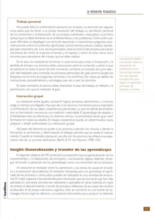 LA MEDIACiÓN PEDAGÓGICA
Trabajo personal
No puede faltar la confrontación personal con la tarea. Los alumnos han seguido
unos pasos que les llevan a su propia resolución del trabajo. su asimilación personal
de los contenidos y la elaboración de sus propias cuestiones y respuestas. La primera
actit ud que se debe fomentar es el enfrentamiento a los problemas. Como ante cual-
quier dificultad, se despliegan una serie de reacciones o mecanismos: preguntas. auto-
instrucciones sobre el contenido. significados. conocimientos previos, medios. estrate-
gias para resolverlo. etc. Una vez encaminados, viene el control del proceso: para tener
conciencia de cómo se organiza el tiempo y el espacio y cómo se echa mano otros
recursos para apropiarse del trabajo que se debe realizar
En el aula. los mediadores fomentan la autonomía para evitar la frustración y la
pérdida de tiempo. Los alumnos piden aclaraciones sobre el cont enido y sobre lo que
se solicita en la tarea. A partir de este momento.comienza un proceso de suma aten-
ción del mediador para controlar los procesos personales de cada alumno. Surgen los
bloqueos, los errores. las preguntas concretas y los conflictos. De nuevo, se repiten las
instrucciones, procedimientos y estrategias que van a usar los alumnos.
En este momento, el alumno debe int eriorizar el plan de trabajo, el método y la
planificación con que el mediador le guía.
Interacción grupal
La mediación entre iguales. compartir logros. procesos. sentimientos y vivencias,
exige un tiempo privilegiado. Hay que dar a los alumnos momentos para la expresión
y confrontación de sus ideas y experiencias personales. Lo que los demás les enseñan,
con su formulación cercana. es una medición inestimable. El aprendizaje de respeto y
la flexibilidad ante las diferencias, los distint os ritmos y la sensibilidad, t ienen gran valor
formativo en todas las edades. El trabajo cooperativo puede, en determinados casos,
preparar y añadir profundidad a la interacción grupal.
«El papel del docente es ayudar a los alumnos a percibir los vínculos y alentar la
formación. la verificación y reformulación. El diálogo permite que se revele el razona-
miento.Cuando el mediador piensa en voz alta con los alumnos, les ofrece una expe-
riencia real de un proceso abstracto» (Barth, B. M., en: Maclure; 1998: 163).
Insight: Generalización y transfer de los aprendizajes
El segundo objetivo del PEI pretende la propensión hacia la generalización de los
conocimientos y la elaboración de principios y conclusiones lógicas. Además, conse-
guir el trans(er o aplicación de los aprendizajes. como una dimensión de los procesos.
Al colocarse el mediador entre los aprendices y sus tareas. les ayuda en el análi-
sis y la resolución de problemas. El mediador interpreta, para los aprendices. el signifi-
cado de los procesos y cómo estos pueden ser aplicados en una variedad de situacio-
nes. El insighe capacita a los estudiantes para reconocer que las funciones que han sido
aplicadas en una tarea concreta son relevantes y aplicables en otras. Además, el insJght
se orienta al descubrimiento. a través de procesos reflexivos. de las clases de cambios
producidos en la propia estructura cognitiva. Esto se convierte en una fuente de es-
trat egias. Así el insight es efectivo y un potente rnstrumento para produCir la reflexión
Los alumnos deben
conCienCiar sobre la
adquIsICión de
autonomía como
uno de los momen-
tos que después
compartirán para
lograr un aprendiza-
Je mutuo de
aCiertos y errores.
•
 
