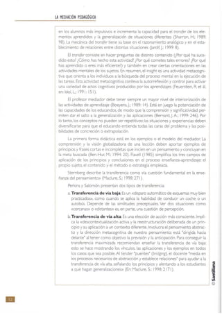 •
LA MEDIACIÓN PEDAGÓGICA
en los alumnos más impulsivos e Incrementa la capacidad para el transfer de los ele-
mentos aprendidos y la generalizació"n de situaciones diferentes (Sharron, H.; 1989:
98). La mecánica del trans(er tiene su base en el razonamiento analógico y en el esta-
blecimiento de relaciones entre distintas situaciones Uardif, J.: 1999: 8).
El transfer consiste en hacer preguntas de distinto contenido (¿Por qué ha suce-
dido esto? ¿Cómo has hecho esta actividad? ¿Por qué cometes tales errores? ¿Por qué
has aprendido o eres más eficiente?) y también en crear ciertas orientaciones en las
actividades mentales de los sujetos. En resumen, el insight es una actividad metacogni-
tiva que orienta a 105 individuos a la búsqueda del proceso mental en la ejecución de
las tareas. Esta actividad metacognitiva conlleva la autorreflexión y control para activar
una variedad de actos cognitivos producidos por los aprendizajes (Feuerstein. R. et ál.
en:ldoI,L.; 199 1: 151).
El profesor mediador debe tener siempre un mayor nivel de int eriorización de
las actividades de aprendizaje (Boeyens. J.: 1989: 14). Está en juego la pot enciación de
las capacidades de los educandos. de modo que la comprensión y significatividad per-
miten dar el salto a la generalización y las aplicaciones (Bemard.J.A.: 1999: 246). Por
lo tanto. los conceptos no pueden ser repetitivos: las situaciones y experiencias deben
diversificarse para que el educando entienda todas las caras del problema y las posi-
bilidades de concreción o extrapolación.
La primera forma didáctica está en los ejemplos o el modelo del mediador. La
comprensión y la visión globalizadora de una lección deben aportar ejemplos de
principios y frases cortas e incompletas que inicien en un pensamiento y concluyan en
la meta buscada (Ben-Hur. M.; 1994: 20). Flavell (1985) simplifica los tres campos de
aplicación de los principiOS y conclusiones en el proceso enseñanza-aprendizaje: el
propio sujeto. el contenido y el método o estrategia empleada.
Sternberg describe la transferencia como «la cuestión fundamental en la ense-
ñanza del pensamientO) (Madure. S.: 1998: 271).
Perkins y Salomón presentan dos tipos de transferencia:
a. Transferencia de vía baja:Es un «disparo automático de esquemas muy bien
practicados». como cuando se aplica la habilidad de conducir un coche o un
autobús. Depende de las similitudes preceptuales. Ver dos situaciones como
«cercanas» o «distantes» es. en parte. una cuestión de percepción.
b.Transferencia de vía alta:Es una elección de acción más consciente.lmpli-
ca la «descontextualización activa y la reestructuración deliberada de un prin-
cipio y su aplicación a un contexto diferente. Involucra el pensamient o abstrac-
to y la dirección metacognitiva de nuestro pensamiento: está "dirigida hacia
delante" al tener como objetivo la previsión y la anticipación. Para conseguir la
transferencia maximizada recomiendan enseñar la transferencia de vía baja:
esto se hace mostrando los vínculos. las aplicaciones y los ejemplos en todos
los casos que sea posible. Al tender "puentes" (bridging), el docente "media en
los procesos necesarios de abstracción y establece relaciones" para ayudar a la
transferencia de vía alta, señalando los principios y alentando a los estudiant es
a que hagan generalizaciones» (En: Madure, S.: 1998: 2171). ~
~
~L-______________________________________________________~ @
 