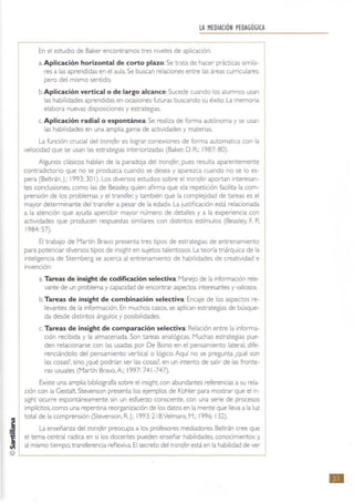 LA MEDIACIÓN PEDAGÓGICA
En el estudio de Baker encontramos tres niveles de aplicación:
a. Aplicación horizontal de corto plazo:Se trata de hacer prácticas simila-
res a las aprendidas en el aula. Se buscan relaciones entre las áreas curriculares,
pero del mismo sentido.
b. Aplicación vertical o de largo alcance:Sucede cuando los alumnos usan
las habilidades aprendidas en ocasiones futuras buscando su éxito. La memona
elabora nuevas disposiciones y estrategias.
c. Aplicación radial o espontánea.: Se realtza de forma autónoma y se usan
las habilidades en una amplia gama de actividades y materias.
La función crucial del tronsfer es lograr conexiones de forma automatlca con la
velocidad que se usan las estrategias interiorizadas (Baker. D. R.: 1987: 80).
Algunos clásicos hablan de la paradoja del transfer, pues resulta aparentemente
contradictorio que no se produzca cuando se desea y aparezca cuando no se lo es·
pera (Bettrán.J.: 1993: 30 1). Los diversos estudios sobre el transfer aportan interesan·
tes conclusiones. como las de Beasley. quien afirma que «la repetición facilita la com·
prenslón de los problemas y el transfer; y también que la complejidad de tareas es el
mayor determinante del transfer a pesar de la edad». La justificación está relacionada
a la atención que ayuda apercibir mayor número de detalles y a la experienCia con
actividades que producen respuestas similares con distintos estimulas (Beasley, F. P.:
1984: 57).
El trabajo de Martín Bravo presenta tres tipos de estrategias de entrenamiento
para potenciar diversos tipOS de mSlght en sujetos talentosos. La teoría triárquica de la
Inteligencia de Stemberg se acerca al entrenamiento de habilidades de creatividad e
invención:
a Tareas de insight de codificación selectiva: Manejo de la informaCión rele·
vante de un prob1ema y capacidad de encontrar aspectos interesantes y valiosos.
b. Tareas de insight de combinación selectiva:Encaje de los aspectos re·
levantes de la información. En muchos casos, se aplican estrategias de búsque·
da desde distintos ángulos y pOSibilidades.
c. Tareas de insight de comparación selectiva: Relación entre la Informa-
ción recibida y la almacenada. Son tareas analógicas. Muchas estrategias pue-
den relacionarse con las usadas por De Bono en el pensamiento lateral. dife-
renciándolo del pensamiento vertical o lógico. Aquí no se pregunta ¿qué son
las cosas? sino ¿qué podrían ser las cosas? en un Intento de salir de las fronte-
ras usuales (Martín Bravo, A: 1997: 741 -747).
Existe una amplia bibliografia sobre el insIght. con abundantes referencias a su rela-
ción con la Gestalt Stevenson presenta los ejemplos de Kohler para mostrar que el In-
sighl ocurre espontáneamente sin un esfuerzo consciente. con una serie de procesos
Implícitos, como una repentina reorganización de los datos en la mente que lleva a la luz
total de la comprensión (Stevenson. R. J.; 1993: 218;Velmans. M.; 1996: 132).
La enseñanza del transfer preocupa a los profesores mediadores. Beltrán cree que
el tema central radica en si los docentes pueden enseñar habilidades. conocimientos y,
al mismo tiempo, transferencia reflexiva. El secreto del transfer está en la habilidad de ver
..
 