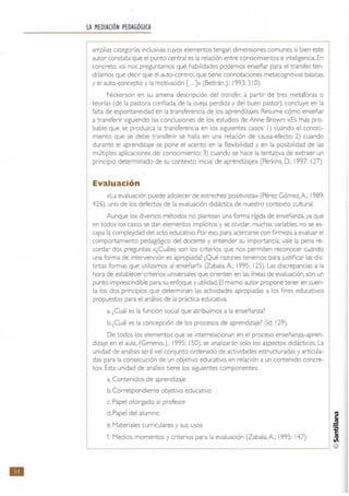 •
LA MEDIACiÓN PEDAGÓGICA
amplias categorías inclusivas cuyos elementos tengan dimensiones comunes, si bien este
autor constata que el punto central es "la relación entre conocimientos e inteligencia. En
concreto, «si nos preguntamos qué habilidades podemos enseñar para el transfer; ten-
dríamos que decir que el auto-control, que tiene connotaciones metacognitivas básicas.
y el auto-concepto y la motivación [...]» (Be~rán. J.; 1993: 31 O).
Nickerson en su amena descripción del transfer, a partir de tres metáforas o
teorías (de la pastora confiada, de la oveja perdida y del buen pastor), concluye en la
falta de espontaneidad en la transferencia de los aprendizajes. Resume cómo enseñar
a transferir siguiendo las conclusiones de los estudios de Anne Brown: «Es más pro-
bable que se produzca la transferencia en los siguientes casos: 1) cuando el conoci·
miento que se debe transferir se halla en una relación de causa·efecto; 2) cuando
durante el aprendizaje se pone el acento en la flexibilidad y en la posibilidad de las
múltiples aplicaciones del conocimiento; 3) cuando se hace la tentativa de extraer un
princip'o determinado de su contexto inicial de aprendizaJe» (Perkms, D.; 1997; 127).
Evaluación
«La evaluación puede adolecer de estrechez positivista» (Pérez Gómez, A: 1989:
426). uno de los defectos de la evaluación didáctica de nuestro contexto cultural.
Aunque los diversos métodos no plantean una forma rigida de enseñanza, ya que
en todos los casos se dan elementos implícitos y se olvidan muchas variables. no se es·
capa la complejidad del acto educativo. Por eso. para acercarse con firmeza a evaluar el
comportamiento pedagógico del docente y entender su importancia, vale la pena re·
cardar dos preguntas: «¿Cuáles son los criterios que nos permiten reconocer cuándo
una forma de intervención es apropiada? ¿Qué razones tenemos para justificar las dis·
tintas formas que utilizamos al enseñar?» (Zabala,A; 1995: 125). Las discrepancias a la
hora de establecer criterios universales que orienten en las líneas de evaluación. son un
punto imprescindible para su enfoque y utilidad. El mismo autor propone tener en cuen-
ta los dos principios que determinan las actividades apropiadas a los fines educativos
propuestos para el análisis de la práctica educativa.
a. ¿Cuál es la función social que atribuimos a la enseñanza?
b.¿Cuál es la concepción de los procesos de aprendizaje? (íd; 129).
De todos los elementos que se interrelacionan en el proceso enseñanza-apren-
dizaje en el aula. (Gimeno, J.: 1995: 150). se analizarán solo los aspectos didácticos. La
unidad de análisis será «el conjunto ordenado de actividades estructuradas y articula-
das para la consecución de un objetivo educativo. en relación a un contenido concre-
to». Esta unidad de análisis tiene los siguientes componentes:
a. Contenidos de aprendizaje
b. Correspondiente objetivo educativo
c. Papel otorgado al profesor
d. Papel del alumno
e. Materiales curriculares y sus usos
f. Medios, momentos y criterios para la evaluación (Zabala. A: 1995: 147)
 