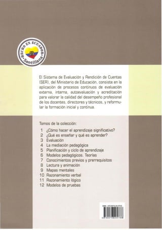 El Sistema de Evaluación y Rendición de Cuentas
(SER] , del Ministerio de Educación, consiste en la
aplicación de procesos continuos de evaluación
externa, interna, autoevaluación y acreditación
para valorar la calidad del desempeño profesional
de los docentes, directores ytécnicos, yreformu-
lar la formación inicial ycontinua.
Tomos de la colección:
1 ¿Cómo hacer el aprendizaje significativo?
2 ¿Qué es enseñar y qué es aprender?
3 Evaluación
4 La mediación pedagógica
5 Planificación y ciclo de aprendizaje
6 Modelos pedagógicos. Teorías
7 Conocimientos previos y prerrequisitos
8 Lectura y animación
9 Mapas mentales
10 Razonamiento verbal
11 Razonamiento lógico
12 Modelos de pruebas
 