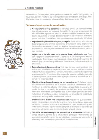•
LA MEDIACiÓN PEDAGÓGICA
del educando. En este punto, hallan perfecta conexión las teorías de Vygotski y de
Feuerstein. Se debe resaltar la especial importancia de la mediación en la etapa infan-
til y básica. como prevención de subdesarrollos y disfunciones en los niños.
Valores básicos en la mediación
a. Acompañamiento y cercanía: El educando precisa un acompañamiento
diversificado durant e sus etapas de formación. El marco de la experiencia de
educación debe significar un ejercicio de responsabilidad intelectual para to-
dos los educadores. El tiempo de escolarización ha de convertirse en historia
gozosa en la vida, cimentada en los mejores valores y experiencias formativas.
b. Experiencias profundas de paz y alegría: En el ámbito educativo. se
deben propiciar. a los jóvenes, experiencias profundas de paz y alegría. Al filo
de este clima, es necesario insistir en aquellos elementos que constituyen el
encuentro o la relación profundamente humana: el afecto, la amistad y el diá-
logo confiado.
c. Importancia del afecto en las etapas de desarrollo intelectual:Emo-
ción y cognición se complementan. La conducta es un acto cognitivo-afectivo.
La afectividad determina, en muchos casos. la eficacia de la acción cognitiva del
aprendizaje y. a su vez, la cognición es un determinante de la naturaleza de las
emociones.
d. Estimulación de la autoestima: En la base de toda construcción de este
edificio vivo, maravilloso e irrepetible que es toda persona, está la autoestima.
Todo ser humano debe entrar y salir del umbral de su personalidad a partir de
su autoaceptación. El mediador debe desarrollar las potencialidades. estimular
la plena expansión de las capacidades y proyectarlas en el trampolín de la li·
bertad y la responsabilidad.
e. Clarificación y discernimiento de las experiencias:En la tarea media-
dora, el individuo aprende a ser él. a tomar conciencia, a enfrentarse crítica-
mente con la existencia. a buscar referentes y a analizar todo el panorama sin
perder de vista lo personal y los absolutos: verdad. bien, amor y eternidad,
frente a las relatividades contingentes.Todo alumno debe ejercitarse en la for-
mulación de preguntas y en saber contestarlas. Las preguntas no respondidas
hoy pueden ser los grandes problemas de mañana.
f. Enseñanza del mirar y la contemplación:Alguien dijo que la contem-
plación no consistía en mirar lo divino, sino en mirar al mundo con otros ojos,
los divinos. La realidad es lo que el ser humano es capaz de descubrir y pro-
yectar con su mirada, y a partir de esta perspectiva, ensanchar su capacidad de
asombro y admiración ante el misterio, el saber y la vida misma.
g. Dotación de las estrategias de aprendizaje al educando:Mediar. en el
campo educativo, permite dar al estudiante las estrategias y herramientas de
aprendizaje para la formación de sus habilidades cognitivas, para aprender a
aprender y para un desarrollo pleno de sus potencialidades. j
f
~
L-________________________________________~ ©
 