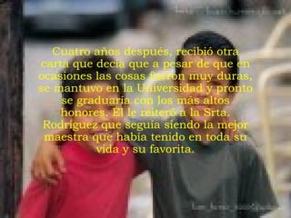 Cuatro años después, recibió otra carta que decía que a pesar de que en ocasiones las cosas fueron muy duras, se mantuvo en la Universidad y pronto se graduaría con los más altos honores. Él le reiteró a la Srta. Rodríguez que seguía siendo la mejor maestra que había tenido en toda su vida y su favorita. 