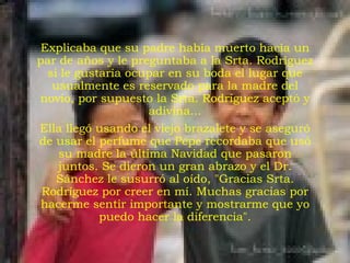 Explicaba que su padre había muerto hacía un par de años y le preguntaba a la Srta. Rodríguez si le gustaría ocupar en su boda el lugar que usualmente es reservado para la madre del novio, por supuesto la Srta. Rodríguez aceptó y adivina... Ella llegó usando el viejo brazalete y se aseguró de usar el perfume que Pepe recordaba que usó su madre la última Navidad que pasaron juntos. Se dieron un gran abrazo y el Dr. Sánchez le susurró al oído, "Gracias Srta. Rodríguez por creer en mí. Muchas gracias por hacerme sentir importante y mostrarme que yo puedo hacer la diferencia". 