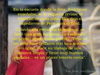 En la escuela donde la Srta. Rodríguez enseñaba, se le requería revisar el historial de cada niño. Ella dejó el expediente de Pepe para el final. Cuando ella revisó su expediente, se llevó una gran sorpresa. La Profesora de primer grado había escrito: “Pepe es un niño muy brillante con una sonrisa sin igual. Hace su trabajo de una manera limpia y tiene muy buenos modales... es un placer tenerlo cerca". 