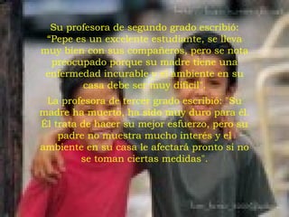Su profesora de segundo grado escribió: “Pepe es un excelente estudiante, se lleva muy bien con sus compañeros, pero se nota preocupado porque su madre tiene una enfermedad incurable y el ambiente en su casa debe ser muy difícil". La profesora de tercer grado escribió: "Su madre ha muerto, ha sido muy duro para él. Él trata de hacer su mejor esfuerzo, pero su padre no muestra mucho interés y el ambiente en su casa le afectará pronto si no se toman ciertas medidas". 