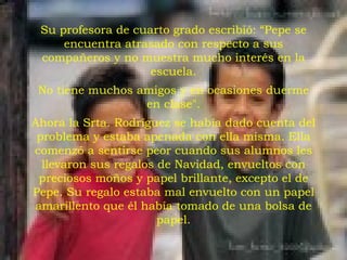 Su profesora de cuarto grado escribió: “Pepe se encuentra atrasado con respecto a sus compañeros y no muestra mucho interés en la escuela. No tiene muchos amigos y en ocasiones duerme en clase". Ahora la Srta. Rodríguez se había dado cuenta del problema y estaba apenada con ella misma. Ella comenzó a sentirse peor cuando sus alumnos les llevaron sus regalos de Navidad, envueltos con preciosos moños y papel brillante, excepto el de Pepe. Su regalo estaba mal envuelto con un papel amarillento que él había tomado de una bolsa de papel. 