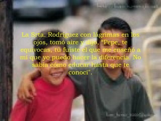La Srta. Rodríguez con lágrimas en los ojos, tomó aire y dijo, “Pepe, te equivocas, tú fuiste el que me enseñó a mí que yo puedo hacer la diferencia. No sabía cómo educar hasta que te conocí". 