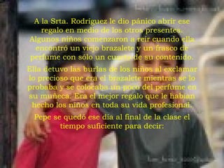 A la Srta. Rodríguez le dio pánico abrir ese regalo en medio de los otros presentes. Algunos niños comenzaron a reír cuando ella encontró un viejo brazalete y un frasco de perfume con sólo un cuarto de su contenido. Ella detuvo las burlas de los niños al exclamar lo precioso que era el brazalete mientras se lo probaba y se colocaba un poco del perfume en su muñeca. Era el mejor regalo que le habían hecho los niños en toda su vida profesional. Pepe se quedó ese día al final de la clase el tiempo suficiente para decir: 