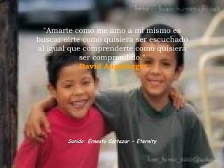 &quot;Amarte como me amo a mi mismo es buscar oirte como quisiera ser escuchado al igual que comprenderte como quisiera ser comprendido.&quot;   David Augsburger Sonido:  Ernesto Cortazar - Eternity 