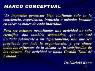 “ Es  imposible gerenciar bien   confiando sólo en la conciencia, experiencia, intuición o métodos basados en ideas casuales de cada individuo. Para ser exitosos   necesitamos una actividad no sólo   científica   sino también   sistemática ,  que no esté limitada solamente a un departamento, sino que sea  practicada por toda la organización , y que   alinee todos los esfuerzos   de la misma en la   satisfacción de los clientes .  Esa actividad se llama   Gestión Total de Calidad.” Dr.Noriaki Kano MARCO CONCEPTUAL 
